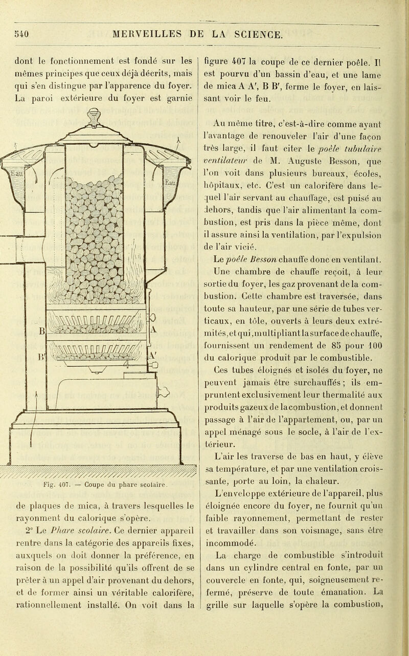 dont le fonctionnement est fondé sur les mêmes principes que ceux déjà décrits, mais qui s'en distingue par l'apparence du foyer. La paroi extérieure du foyer est garnie 7 A Fig. 407. — Coupe du phare scolaire. de plaques de mica, à travers lesquelles le rayonment du calorique s'opère. 2° Le Phare scolaire. Ce dernier appareil rentre dans la catégorie des appareils fixes, auxquels on doit donner la préférence, en raison de la possibilité qu'ils offrent de se prêter à un appel d'air provenant du dehors, et de former ainsi un véritable calorifère, rationnellement installé. On voit dans la figure 407 la coupe de ce dernier poêle. Il est pourvu d'un bassin d'eau, et une lame de mica A A', B B', ferme le foyer, en lais- sant voir le feu. Au même titre, c'est-à-dire comme ayant l'avantage de renouveler l'air d'une façon très large, il faut citer le poêle tubulaire ventilateur de M. Auguste Besson, que l'on voit dans plusieurs bureaux, écoles, hôpitaux, etc. C'est un calorifère dans le- quel l'air servant au chauffage, est puisé au dehors, tandis que l'air alimentant la com- bustion, est pris dans la pièce même, dont il assure ainsi la ventilation, par l'expulsion de l'air vicié. Le 'poêle Besson chauffe donc en ventilant. Une chambre de chauffe reçoit, à leur sortie du foyer, les gaz provenant de la com- bustion. Cette chambre est traversée, dans toute sa hauteur, par une série de tubes ver- ticaux, en tôle, ouverts à leurs deux extré- mités, et qui ,multi pliant la surface de chauffe, fournissent un rendement de 85 pour 100 du calorique produit par le combustible. Ces tubes éloignés et isolés du foyer, ne peuvent jamais être surchauffés; ils em- pruntent exclusivement leur thermalité aux produits gazeux de la combustion, et donnent passage à l'air de l'appartement, ou, par un appel ménagé sous le socle, à l'air de l'ex- térieur. L'air les traverse de bas en haut, y élève sa température, et par une ventilation crois- sante, porte au loin, la chaleur. L'enveloppe extérieure de l'appareil, plus éloignée encore du foyer, ne fournit qu'un faible rayonnement, permettant de rester et travailler dans son voisinage, sans être incommodé. La charge de combustible s'introduit dans un cylindre central en fonte, par un couvercle en fonte, qui, soigneusement re^ fermé, préserve de toute émanation. La grille sur laquelle s'opère la combustion,