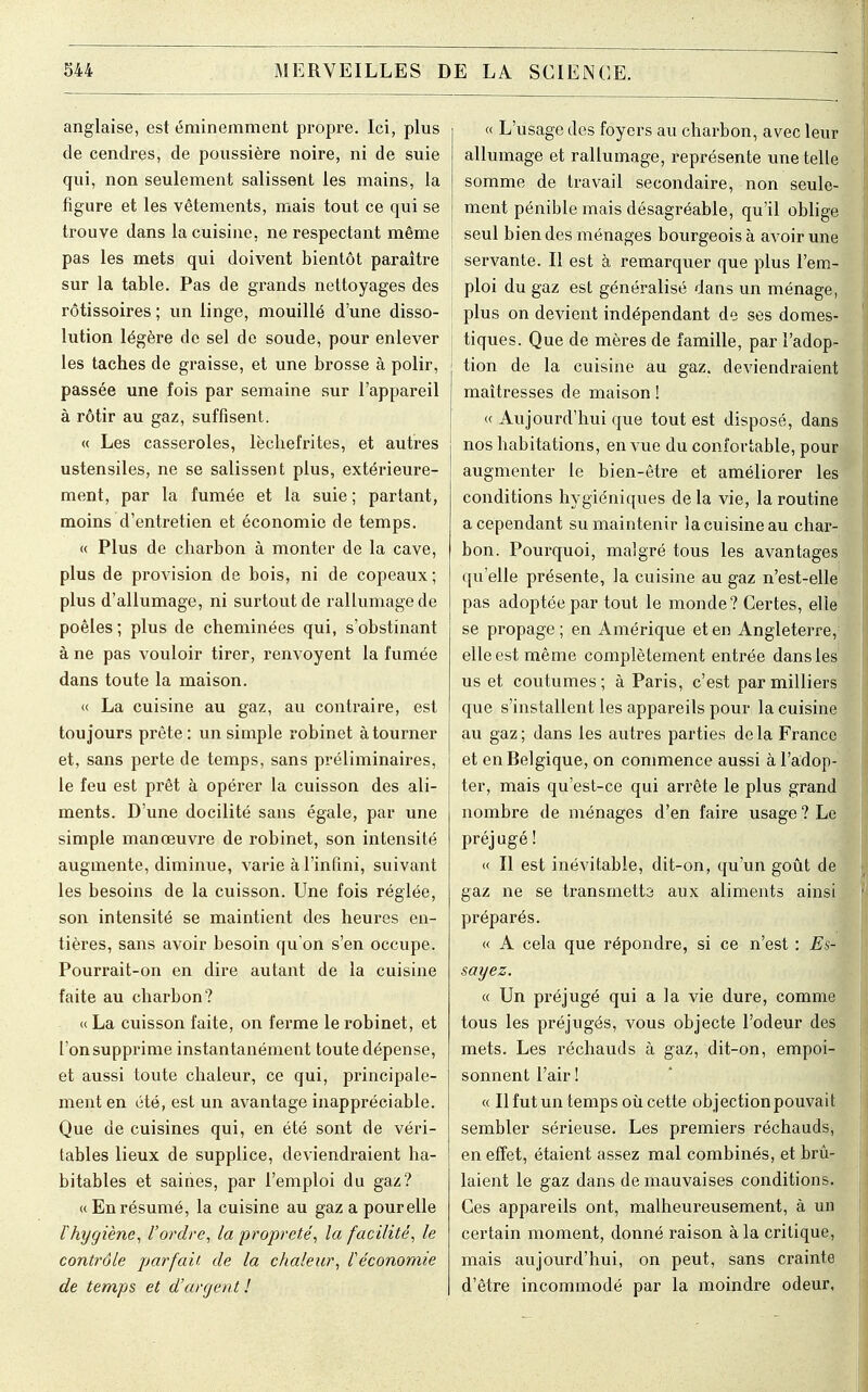 anglaise, est éminemment propre. Ici, plus de cendres, de poussière noire, ni de suie qui, non seulement salissent les mains, la figure et les vêtements, mais tout ce qui se trouve dans la cuisine, ne respectant même pas les mets qui doivent bientôt paraître sur la table. Pas de grands nettoyages des rôtissoires ; un linge, mouillé d'une disso- lution légère de sel de soude, pour enlever les taches de graisse, et une brosse à polir, passée une fois par semaine sur l'appareil à rôtir au gaz, suffisent. « Les casseroles, lèchefrites, et autres ustensiles, ne se salissent plus, extérieure- ment, par la fumée et la suie ; partant, moins d'entretien et économie de temps. « Plus de charbon à monter de la cave, plus de provision de bois, ni de copeaux; plus d'allumage, ni surtout de rallumagede poêles ; plus de cheminées qui, s'obstinant à ne pas vouloir tirer, renvoyent la fumée dans toute la maison. « La cuisine au gaz, au contraire, est toujours prête : un simple robinet à tourner et, sans perte de temps, sans préliminaires, le feu est prêt à opérer la cuisson des ali- ments. D'une docilité sans égale, par une simple manœuvre de robinet, son intensité augmente, diminue, varie à l'infini, suivant les besoins de la cuisson. Une fois réglée, son intensité se maintient des heures en- tières, sans avoir besoin qu'on s'en occupe. Pourrait-on en dire autant de la cuisine faite au charbon? « La cuisson faite, on ferme le robinet, et l'on supprime instantanément toute dépense, et aussi toute chaleur, ce qui, principale- ment en été, est un avantage inappréciable. Que de cuisines qui, en été sont de véri- tables lieux de supplice, deviendraient ha- bitables et saines, par l'emploi du gaz? « En résumé, la cuisine au gaz a pourelle l'hygiène, l'ordre, la propreté, la facilité, le contrôle parfait, de la chaleur, l'économie de temps et d'argen t ! « L'usage des foyers au charbon, avec leur allumage et rallumage, représente une telle somme de travail secondaire, non seule- ment pénible mais désagréable, qu'il oblige seul bien des ménages bourgeois à avoir une servante. Il est à remarquer que plus l'em- ploi du gaz est généralisé dans un ménage, plus on devient indépendant de ses domes- tiques. Que de mères de famille, par l'adop- tion de la cuisine au gaz. deviendraient maîtresses de maison ! « Aujourd'hui que tout est disposé, dans nos habitations, en vue du confortable, pour augmenter le bien-être et améliorer les conditions hygiéniques de la vie, la routine a cependant su maintenir la cuisine au char- bon. Pourquoi, malgré tous les avantages qu'elle présente, la cuisine au gaz n'est-elle pas adoptée par tout le monde? Certes, elle se propage ; en Amérique et en Angleterre, elle est même complètement entrée dans les us et coutumes; à Paris, c'est par milliers que s'installent les appareils pour la cuisine au gaz ; dans les autres parties de la France et en Belgique, on commence aussi à l'adop- ter, mais qu'est-ce qui arrête le plus grand nombre de ménages d'en faire usage ? Le préjugé ! « Il est inévitable, dit-on, qu'un goût de gaz ne se transmetts aux aliments ainsi préparés. « A cela que répondre, si ce n'est : Es- sayiez, « Un préjugé qui a la vie dure, comme tous les préjugés, vous objecte l'odeur des mets. Les réchauds à gaz, dit-on, empoi- sonnent l'air ! « Il fut un temps où cette objectionpouvait sembler sérieuse. Les premiers réchauds, en effet, étaient assez mal combinés, et brû- laient le gaz dans de mauvaises conditions. Ces appareils ont, malheureusement, à un certain moment, donné raison à la critique, mais aujourd'hui, on peut, sans crainte d'être incommodé par la moindre odeur,