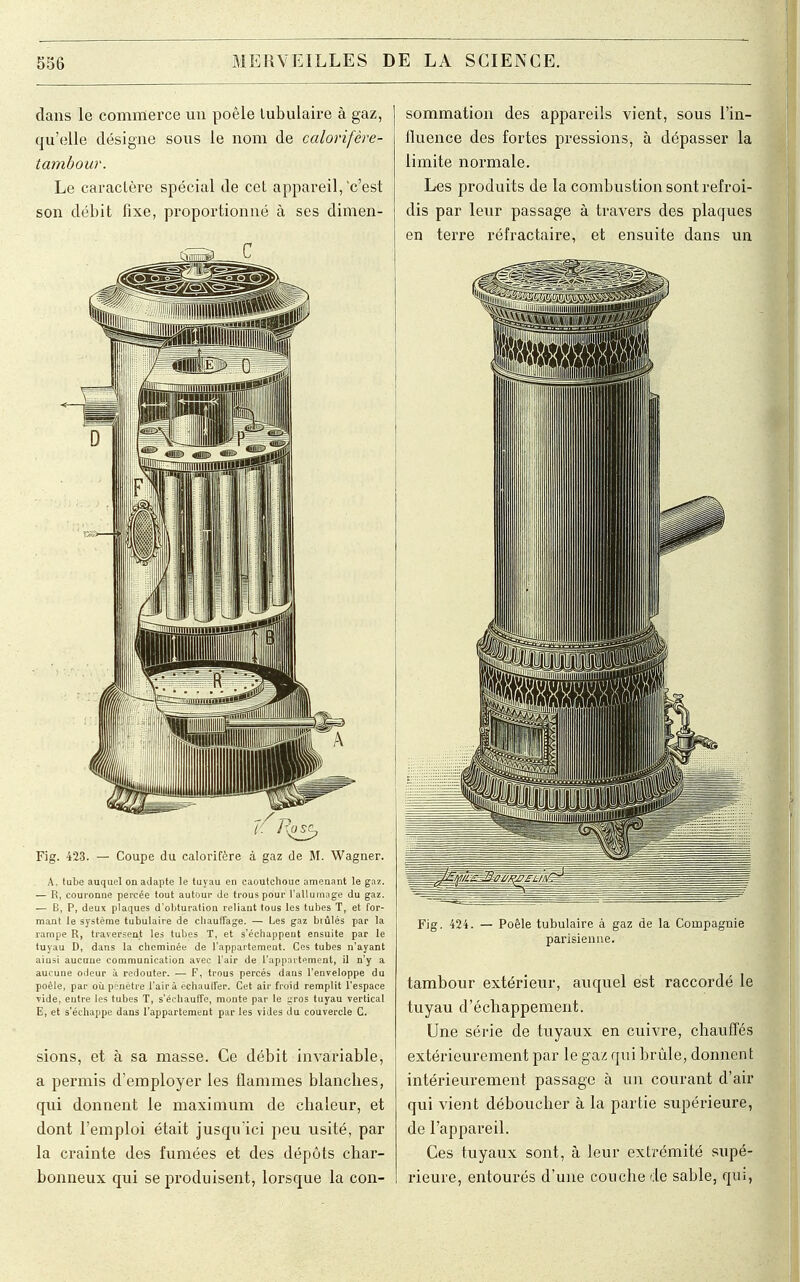 clans le commerce un poêle tubulaire à gaz, qu'elle désigne sous le nom de calorifère- tambour. Le caractère spécial de cet appareil,'c'est son débit fixe, proportionné à ses dimen- Fig. 423. — Coupe du calorifère à gaz de M. Wagner. A, tube auquel on adapte le tuyau en caoutchouc amenant le gaz. — R, couronne percée tout autour de trous pour l'allumage du gaz. — B, P, deux plaques d'obturation reliant tous les tubes T, et for- mant le système tubulaire de chauffage. — Les gaz brûlés par la rampe R, traversent les tubes T, et s'échappent ensuite par le tuyau D, dans la cheminée de l'appartement. Ces tubes n'ayant ainsi aucune communication avec l'air de l'appartement, il n'y a aucune odeur à redouter. ■— F, trous percés dans l'enveloppe du poêle, par où pénètre l'air à échaull'er. Cet air froid remplit l'espace vide, entre les tubes T, s'échauffe, monte par le yros tuyau vertical E, et s'échappe dans l'appartement par les vides du couvercle C. sions, et à sa masse. Ce débit invariable, a permis d'employer les flammes blancbes, qui donnent le maximum de chaleur, et dont l'emploi était jusqu'ici peu usité, par la crainte des fumées et des dépôts char- bonneux qui se produisent, lorsque la con- sommation des appareils vient, sous l'in- fluence des fortes pressions, à dépasser la limite normale. Les produits de la combustion sont refroi- dis par leur passage à travers des plaques en terre réfractaire, et ensuite dans un Fig. 424. — Poêle tubulaire à gaz de la Compagnie parisienne. tambour extérieur, auquel est raccordé le tuyau d'échappement. Une série de tuyaux en cuivre, chauffés extérieurement par le gaz qui brûle, donnent intérieurement passage à un courant d'air qui vient déboucher à la partie supérieure, de l'appareil. Ces tuyaux sont, à leur extrémité supé- rieure, entourés d'une couche de sable, qui, 1