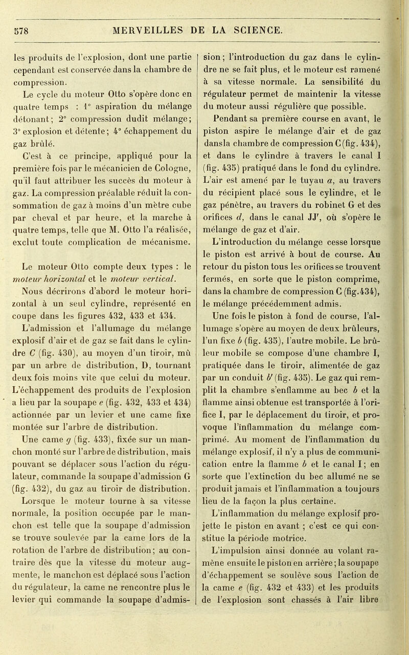 les produits de l'explosion, dont une partie cependant est conservée dans la chambre de compression. Le cycle du moteur Otto s'opère donc en quatre temps : 1° aspiration du mélange détonant; 2° compression dudit mélange; 3° explosion et détente; 4° échappement du gaz brûlé. C'est à ce principe, appliqué pour la première fois par le mécanicien de Cologne, quïl faut attribuer les succès du moteur à gaz. La compression préalable réduit la con- sommation de gaz à moins d'un mètre cube par cheval et par heure, et la marche à quatre temps, telle que M. Otto l'a réalisée, exclut toute complication de mécanisme. Le moteur Otto compte deux types : le moteur horizontal et le moteur vertical. Nous décrirons d'abord le moteur hori- zontal à un seul cylindre, représenté en coupe dans les figures 432, 433 et 434. L'admission et l'allumage du mélange explosif d'air et de gaz se fait dans le cylin- dre C (fig. 430), au moyen d'un tiroir, mû par un arbre de distribution, D, tournant deux fois moins vite que celui du moteur. L'échappement des produits de l'explosion a lieu par la soupape e (fig. 432, 433 et 434) actionnée par un levier et une came fixe montée sur l'arbre de distribution. Une came g (fig. 433), fixée sur un man- chon monté sur l'arbre de distribution, mais pouvant se déplacer sous l'action du régu- lateur, commande la soupape d'admission G (fig. 432), du gaz au tiroir de distribution. Lorsque le moteur tourne à sa vitesse normale, la position occupée par le man- chon est telle que la soupape d'admission se trouve soulevée par la came lors de la rotation de l'arbre de distribution ; au con- traire dès que la vitesse du moteur aug- mente, le manchon est déplacé sous l'action du régulateur, la came ne rencontre plus le levier qui commande la soupape d'admis- sion ; l'introduction du gaz dans le cylin- dre ne se fait plus, et le moteur est ramené à sa vitesse normale. La sensibilité du régulateur permet de maintenir la vitesse du moteur aussi régulière que possible. Pendant sa première course en avant, le piston aspire le mélange d'air et de gaz dansla chambre de compression C (fig. 434), et dans le cylindre à travers le canal I (fig. 435) pratiqué dans le fond du cylindre. L'air est amené par le tuyau a, au travers du récipient placé sous le cylindre, et le gaz pénètre, au travers du robinet G et des orifices d, dans le canal 33', où s'opère le mélange de gaz et d'air. L'introduction du mélange cesse lorsque le piston est arrivé à bout de course. Au retour du piston tous les orifices se trouvent fermés, en sorte que le piston comprime, dans la chambre de compression C (fig.434), le mélange précédemment admis. Une fois le piston à fond de course, l'al- lumage s'opère au moyen de deux brûleurs, l'un fixe b (fig. 435), l'autre mobile. Le brû- leur mobile se compose d'une chambre I, pratiquée dans le tiroir, alimentée de gaz par un conduit b' (fig. 435). Le gaz qui rem- plit la chambre s'enflamme au bec b et la flamme ainsi obtenue est transportée à l'ori- fice I, par le déplacement du tiroir, et pro- voque l'inflammation du mélange com- primé. Au moment de l'inflammation du mélange explosif, il n'y a plus de communi- cation entre la flamme b et le canal I ; en sorte que l'extinction du bec allumé ne se produit jamais et l'inflammation a toujours lieu de la façon la plus certaine. L'inflammation du mélange explosif pro- jette le piston en avant ; c'est ce qui con- stitue la période motrice. L'impulsion ainsi donnée au volant ra- mène ensuite le piston en arrière ; la soupape d'échappement se soulève sous l'action de la came e (fig. 432 et 433) et les produits de l'explosion sont chassés à l'air libre