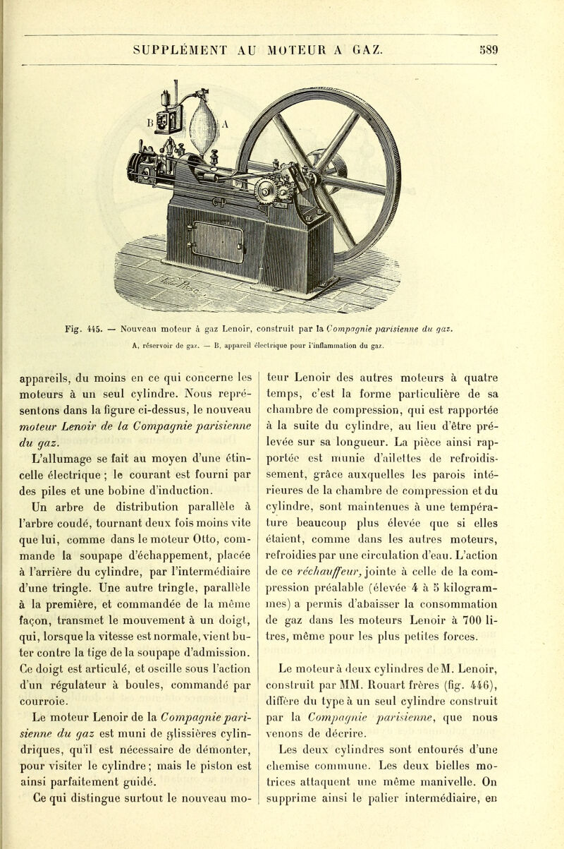 Fig. 445. — Nouveau moteur à gaz Lenoir, construit par la Compagnie parisienne du gaz. A, réservoir de gaz. — B, appareil électrique pour i'inflammalion du gaz. appareils, du moins en ce qui concerne les moteurs à un seul cylindre. Nous repré- sentons dans la figure ci-dessus, le nouveau moteur Lenoir de la Compagnie parisienne du gaz. L'allumage se fait au moyen d'une étin- celle électrique ; le courant est fourni par des piles et une bobine d'induction. Un arbre de distribution parallèle à l'arbre coudé, tournant deux fois moins vite que lui, comme dans le moteur Otto, com- mande la soupape d'échappement, placée à l'arrière du cylindre, par l'intermédiaire d'une tringle. Une autre tringle, parallèle à la première, et commandée de la même façon, transmet le mouvement à un doigt, qui, lorsque la vitesse est normale, vient bu- ter contre la tige de la soupape d'admission. Ce doigt est articulé, et oscille sous l'action d'un régulateur à boules, commandé par courroie. Le moteur Lenoir de la Compagnie pari- sienne du gaz est muni de glissières cylin- driques, qu'il est nécessaire de démonter, pour visiter le cylindre; mais le piston est ainsi parfaitement guidé. Ce qui distingue surtout le nouveau mo- teur Lenoir des autres moteurs à quatre temps, c'est la forme particulière de sa chambre de compression, qui est rapportée à la suite du cylindre, au lieu d'être pré- levée sur sa longueur. La pièce ainsi rap- portée est munie d'ailettes de refroidis- sement, grâce auxquelles les parois inté- rieures de la chambre de compression et du cylindre, sont maintenues à une tempéra- ture beaucoup plus élevée que si elles étaient, comme dans les autres moteurs, refroidies par une circulation d'eau. L'action de ce réchauffeur^ jointe à celle de la com- pression préalable (élevée 4 à 5 kilogram- mes) a permis d'abaisser la consommation de gaz dans les moteurs Lenoir à 700 li- tres, même pour les plus petites forces. Le moteur à deux cylindres de M. Lenoir, construit par MM. Rouart frères (fig. 446), diffère du type à un seul cylindre construit par la Compagnie parisienne, que nous venons de décrire. Les deux cylindres sont entourés d'une chemise commune. Les deux bielles mo- trices attaquent une même manivelle. On supprime ainsi le palier intermédiaire, en