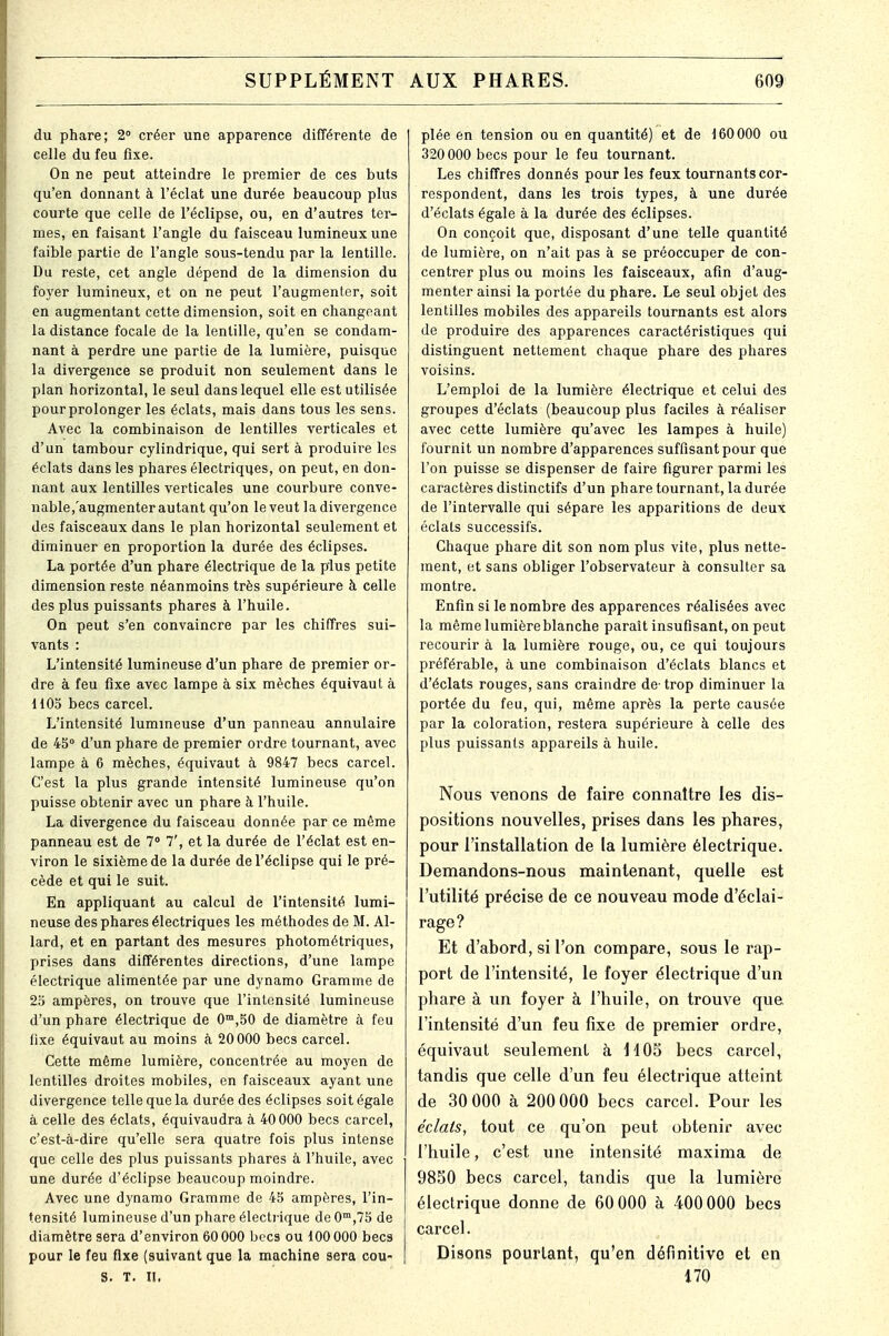 du phare; 2° créer une apparence différente de celle du feu fixe. On ne peut atteindre le premier de ces buts qu'en donnant à l'éclat une durée beaucoup plus courte que celle de l'éclipsé, ou, en d'autres ter- mes, en faisant l'angle du faisceau lumineux une faible partie de l'angle sous-tendu par la lentille. Du reste, cet angle dépend de la dimension du foyer lumineux, et on ne peut l'augmenter, soit en augmentant cette dimension, soit en changeant la distance focale de la lentille, qu'en se condam- nant à perdre une partie de la lumière, puisque la divergence se produit non seulement dans le plan horizontal, le seul dans lequel elle est utilisée pour prolonger les éclats, mais dans tous les sens. Avec la combinaison de lentilles verticales et d'un tambour cylindrique, qui sert à produire les éclats dans les phares électriques, on peut, en don- nant aux lentilles verticales une courbure conve- nable,'augmenter autant qu'on le veut la divergence des faisceaux dans le plan horizontal seulement et diminuer en proportion la durée des éclipses. La portée d'un phare électrique de la plus petite dimension reste néanmoins très supérieure à celle des plus puissants phares à l'huile. On peut s'en convaincre par les chiffres sui- vants : L'intensité lumineuse d'un phare de premier or- dre à feu fixe avec lampe à six mèches équivaut à 1105 becs carcel. L'intensité lumineuse d'un panneau annulaire de 45° d'un phare de premier ordre tournant, avec lampe à 6 mèches, équivaut à 9847 becs carcel. C'est la plus grande intensité lumineuse qu'on puisse obtenir avec un phare à l'huile. La divergence du faisceau donnée par ce même panneau est de 7° 7', et la durée de l'éclat est en- viron le sixième de la durée de l'éclipsé qui le pré- cède et qui le suit. En appliquant au calcul de l'intensité lumi- neuse des phares électriques les méthodes de M. Al- lard, et en partant des mesures photométriques, prises dans différentes directions, d'une lampe électrique alimentée par une dynamo Gramme de 23 ampères, on trouve que l'intensité lumineuse d'un phare électrique de 0m,50 de diamètre à feu lixe équivaut au moins à 20 000 becs carcel. Cette même lumière, concentrée au moyen de lentilles droites mobiles, en faisceaux ayant une divergence telle que la durée des éclipses soit égale à celle des éclats, équivaudra à 40 000 becs carcel, c'est-à-dire qu'elle sera quatre fois plus intense que celle des plus puissants phares à l'huile, avec une durée d'éclipsé beaucoup moindre. Avec une dynamo Gramme de 45 ampères, l'in- tensité lumineuse d'un phare électrique de 0m,75 de diamètre sera d'environ 60 000 becs ou d 00 000 becs pour le feu fixe (suivant que la machine sera cou- S. T. II. plée en tension ou en quantité) et de 160000 ou 320 000 becs pour le feu tournant. Les chiffres donnés pour les feux tournants cor- respondent, dans les trois types, à une durée d'éclats égale à la durée des éclipses. On conçoit que, disposant d'une telle quantité de lumière, on n'ait pas à se préoccuper de con- centrer plus ou moins les faisceaux, afin d'aug- menter ainsi la portée du phare. Le seul objet des lentilles mobiles des appareils tournants est alors de produire des apparences caractéristiques qui distinguent nettement chaque phare des phares voisins. L'emploi de la lumière électrique et celui des groupes d'éclats (beaucoup plus faciles à réaliser avec cette lumière qu'avec les lampes à huile) fournit un nombre d'apparences suffisant pour que l'on puisse se dispenser de faire figurer parmi les caractères distinctifs d'un phare tournant, la durée de l'intervalle qui sépare les apparitions de deux éclats successifs. Chaque phare dit son nom plus vite, plus nette- ment, et sans obliger l'observateur à consulter sa montre. Enfin si le nombre des apparences réalisées avec la même lumière blanche paraît insufisant, on peut recourir à la lumière rouge, ou, ce qui toujours préférable, à une combinaison d'éclats blancs et d'éclats rouges, sans craindre de- trop diminuer la portée du feu, qui, même après la perte causée par la coloration, restera supérieure à celle des plus puissants appareils à huile. Nous venons de faire connaître les dis- positions nouvelles, prises dans les phares, pour l'installation de la lumière électrique. Demandons-nous maintenant, quelle est l'utilité précise de ce nouveau mode d'éclai- rage? Et d'abord, si l'on compare, sous le rap- port de l'intensité, le foyer électrique d'un phare à un foyer à l'huile, on trouve que l'intensité d'un feu fixe de premier ordre, équivaut seulement à H OS becs carcel, tandis que celle d'un feu électrique atteint de 30 000 à 200 000 becs carcel. Pour les éclats, tout ce qu'on peut obtenir avec l'huile, c'est une intensité maxima de 9850 becs carcel, tandis que la lumière électrique donne de 60 000 à 400000 becs carcel. Disons pourtant, qu'en définitive et en 170