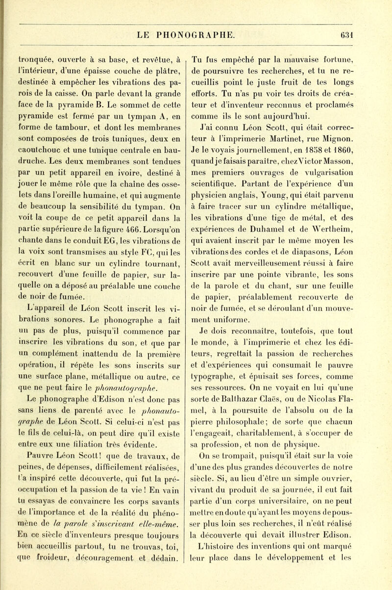 LE PHON tronquée, ouverte à sa base, et revêtue, à l'intérieur, d'une épaisse couche de plâtre, destinée à empêcher les vibrations des pa- rois de la caisse. On parle devant la grande face de la pyramide B. Le sommet de cette pyramide est fermé par un tympan A, en forme de tambour, et dont les membranes sont composées de trois tuniques, deux en caoutchouc et une tunique centrale en bau- druche. Les deux membranes sont tendues par un petit appareil en ivoire, destiné à jouer le même rôle que la chaîne des osse- lets dans l'oreille humaine, et qui augmente de beaucoup la sensibilité du tympan. On voit la coupe de ce petit appareil dans la partie supérieure de la figure 466. Lorsqu'on chante dans le conduit EG, les vibrations de la voix sont transmises au style FC, qui les écrit en blanc sur un cylindre tournant, recouvert d'une feuille de papier, sur la- quelle on a déposé au préalable une couche de noir de fumée. L'appareil de Léon Scott inscrit les vi- brations sonores. Le phonographe a fait un pas de plus, puisqu'il commence par inscrire les vibrations du son, et que par un complément inattendu de la première opération, il répète les sons inscrits sur une surface plane, métallique ou autre, ce que ne peut faire le phonautographe. Le phonographe d'Edison n'est donc pas sans liens de parenté avec le phonauto- f/raphe de Léon Scott. Si celui-ci n'est pas le fils de celui-là, on peut dire qu'il existe entre eux une filiation très évidente. Pauvre Léon Scott! que de travaux, de peines, de dépenses, difficilement réalisées, t'a inspiré cette découverte, qui fut la pré- occupation et la passion de ta vie ! En vain tu essayas de convaincre les corps savants de l'importance et de la réalité du phéno- mène de la parole s1 inscrivant elle-même. En ce siècle d'inventeurs presque toujours bien accueillis partout, tu ne trouvas, toi, que froideur, découragement et dédain. OGRAPHE. 631 Tu fus empêché par la mauvaise fortune, de poursuivre tes recherches, et tu ne re- cueillis point le juste fruit de tes longs efforts. Tu n'as pu voir tes droits de créa- teur et d'inventeur reconnus et proclamés comme ils le sont aujourd'hui. J'ai connu Léon Scott, qui était correc- teur à l'imprimerie Martinet, rue Mignon. Je le voyais journellement, en 1858 et 1860, quand je faisais paraître, chezVictorMasson, mes premiers ouvrages de vulgarisation scientifique. Partant de l'expérience d'un physicien anglais, Young, qui était parvenu à faire tracer sur un cylindre métallique, les vibrations d'une tige de métal, et des expériences de Duhamel et de Wertheim, qui avaient inscrit par le même moyen les vibrations des cordes et de diapasons, Léon Scott avait merveilleusement réussi à faire inscrire par une pointe vibrante, les sons de la parole et du chant, sur une feuille de papier, préalablement recouverte de noir de fumée, et se déroulant d'un mouve- ment uniforme. Je dois reconnaître, toutefois, que tout le monde, à l'imprimerie et chez les édi- teurs, regrettait la passion de recherches et d'expériences qui consumait le pauvre typographe, et épuisait ses forces, comme ses ressources. On ne voyait en lui qu'une sorte deBalfhazar Claës, ou de Nicolas Fla- mel, à la poursuite de l'absolu ou de la pierre philosophale ; de sorte que chacun l'engageait, charitablement, à s'occuper de sa profession, et non de physique. On se trompait, puisqu'il était sur la voie d'une des plus grandes découvertes de notre siècle. Si, avi lieu d'être un simple ouvrier, vivant du produit de sa journée, il eut fait partie d'un corps universitaire, on ne peut mettre en doute qu'ayant les moyens depous- ser plus loin ses recherches, il n'eût réalisé la découverte qui devait illustrer Edison. L'histoire des inventions qui ont marqué leur place dans le développement et les