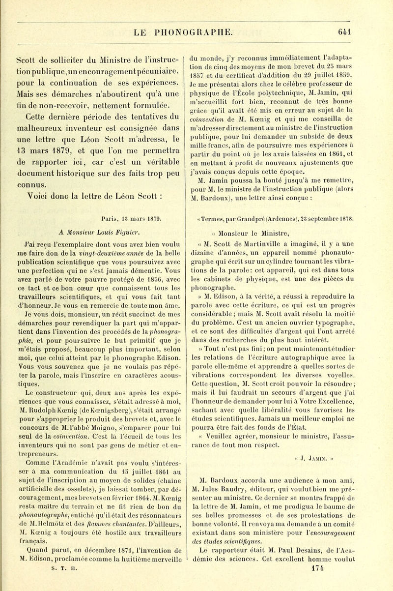 Scott de solliciter du Ministre de l'instruc- tion publique,un encouragement pécuniaire, pour la continuation de ses expériences. Mais ses démarches n'aboutirent qu'à une lin de non-recevoir, nettement formulée. Cette dernière période des tentatives du malheureux inventeur est consignée dans une lettre que Léon Scott m'adressa, le 13 mars 1879, et que l'on me permettra de rapporter ici, car c'est un véritable document historique sur des faits trop peu connus. Voici donc la lettre de Léon Scott : Paris, 13 mars 1879. A Monsieur Louis Figuier. J'ai reçu l'exemplaire dont vous avez bien voulu me faire don de la vingt-deuxième année de la belle publication scientifique que vous poursuivez avec une perfection qui ne s'est jamais démentie. Vous avez parlé de votre pauvre protégé de 1856, avec ce tact et ce bon cœur que connaissent tous les travailleurs scientifiques, et qui vous fait tant d'honneur. Je vous en remercie de toute mon âme. Je vous dois, monsieur, un récit succinct de mes démarches pour revendiquer la part qui m'appar- tient dans l'invention des procédés de la.phonogra- phie, et pour poursuivre le but primitif que je m'étais proposé, beaucoup plus important, selon moi, que celui atteint par le phonographe Edison. Vous vous souvenez que je ne voulais pas répé- ter la parole, mais l'inscrire en caractères acous- tiques. Le constructeur qui, deux ans après les expé- riences que vous connaissez, s'était adressé à moi, M. RudolphKœnig (de Kœnigsberg), s'était arrangé pour s'approprier le produit des brevets et, avec le concours de M.l'abbé Moigno, s'emparer pour lui seul de la coïnvention. C'est là l'écueil de tous les inventeurs qui ne sont pas gens de métier et en- trepreneurs. Gomme l'Académie n'avait pas voulu s'intéres- ser à ma communication du 15 juillet 1861 au sujet de l'inscription au moyen de solides (chaîne artificielle des osselets), je laissai tomber, par dé- couragement, mes brevets en février 1864. M. Kœnig resta maître du terrain et ne fit rien de bon du phonautographe, entiché qu'il était des résonnateurs de M.Helmotz et des flammes chantantes. D'ailleurs, M. Kœnig a toujours été hostile aux travailleurs français. Quand parut, en décembre 1871, l'invention de M. Edison, proclamée comme la huitième merveille S. T. II. du monde, j'y reconnus immédiatement l'adapta- tion de cinq des moyens de mon brevet du 25 mars 1857 et du certificat d'addition du 29 juillet 1859. Je me présentai alors chez le célèbre professeur de physique de l'École polytechnique, M.Jamin, qui m'accueillit fort bien, reconnut de très bonne grâce qu'il avait été mis en erreur au sujet de la coïnvention de M. Kœnig et qui me conseilla de m'adresser directement au ministre de l'instruction publique, pour lui demander un subside de deux mille francs, afin de poursuivre mes expériences à partir du point où je les avais laissées en 1861, et en mettant à profit de nouveaux ajustements que j'avais conçus depuis cette époque. M. Jamin poussa la bonté jusqu'à me remettre, pour M. le ministre de l'instruction publique (alors M. Bardoux), une lettre ainsi conçue : « Termes, par Graudpré (Ardeimes), 23 septembre 1878. « Monsieur le Ministre, « M. Scott de Martinville a imaginé, il y a une dizaine d'années, un appareil nommé phonauto- graphe qui écrit sur un cylindre tournant les vibra- tions de la parole: cet appareil, qui est dans tous les cabinets de physique, est une des pièces du phonographe. » M. Edison, à la vérité, a réussi à reproduire la parole avec cette écriture, ce qui est un progrès considérable ; mais M. Scott avait résolu la moitié du problème. C'est un ancien ouvrier typographe, et ce sont des difficultés d'argent qui l'ont arrêté dans des recherches du plus haut intérêt. » Tout n'est pas fini ; on peut maintenant étudier les relations de l'écriture autographique avec la parole elle-même et apprendre à quelles sortes de vibrations correspondent les diverses voyelles. Cette question, M. Scott croit pouvoir la résoudre; mais il lui faudrait un secours d'argent que j'ai l'honneur de demander pour lui à Votre Excellence, sachant avec quelle libéralité vous favorisez les études scientifiques. Jamais un meilleur emploi ne pourra être fait des fonds de l'État. « Veuillez agréer, monsieur le ministre, l'assu- rance de tout mon respect. « .1. Jamin. » M. Bardoux accorda une audience à mon ami, M. Jules Baudry, éditeur, qui voulut bien me pré- senter au ministre. Ce dernier se montra frappé de- là lettre de M. Jamin, et me prodigua le baume de ses belles promesses et de ses protestations de bonne volonté. Il renvoya ma demande à un comité existant dans son ministère pour Y encouragement des études scientifiques. Le rapporteur était M. Paul Desains, de l'Aca- démie des sciences. Cet excellent homme voulut 171