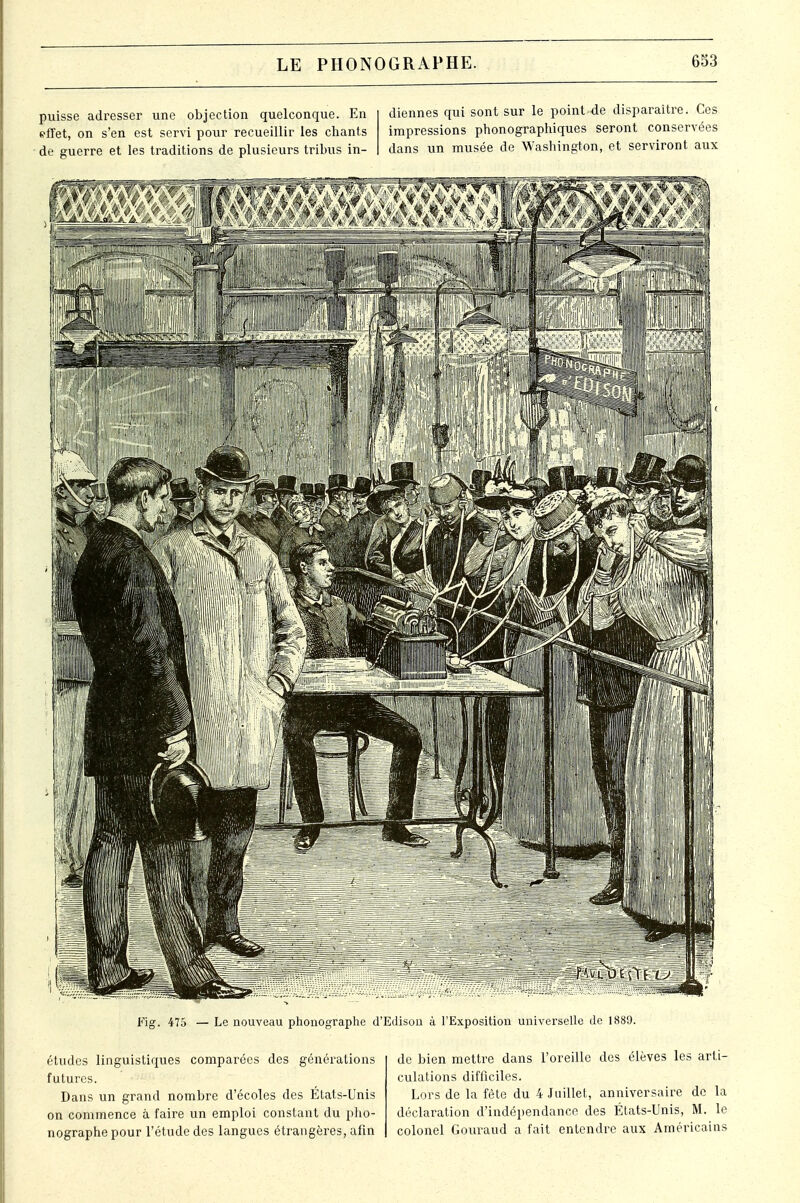 puisse adresser une objection quelconque. En effet, on s'en est servi pour recueillir les chants de guerre et les traditions de plusieurs tribus in- diennes qui sont sur le point-de disparaître. Ces impressions phonographiques seront conservées dans un musée de Washington, et serviront aux Fig. 475 — Le nouveau phonographe d'Edisou à l'Exposition universelle de 1889. études linguistiques comparées des futures. Dans un grand nombre d'écoles des États-Unis on commence à faire un emploi constant du pho- nographe pour l'étude des langues étrangères, afin de bien mettre dans l'oreille des élèves les arti- culations difficiles. Lors de la fête du 4 Juillet, anniversaire de la déclaration d'indépendance des États-Unis, M. le colonel Gouraud a fait entendre aux Américains