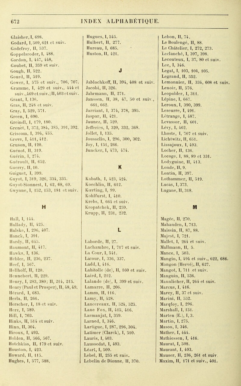 Glaisher, I, 698. Godard, 1,509,621 et suiv. Godefroy, II, 537. Goppelsroder, I, 488. Gordon, I, 447, 448, Goubet, II, 359 et suiv. Gough, II, 522. Gourd, II, 519. Gower, I, 575 et suiv., 706, 707. Gramme, I, 429 et suiv., 444 et suiv.,469 et suiv.; II, 403 et suiv. Grant, I, 136. Gras, II, 248 et suiv. Gray, I, 529, 571. Green, I, 690. Greindl, I, 179, 180. Grenét, I, 372, 384, 385, 391, 392. Griscom, I, 394, 455. Grove, I, 411,412. Gruson, II, 120. Guénot, II, 319. Guérin, I, 274. Guéroult, II, 652. Guerry, II, 10. Guiguet, I, 399. Guyot, I, 319, 326, 334, 335. Guyot-Sionnest, I, 62, 68, 69. Gwynne, I, 152, 153, 181 et suiv. H Hall, I, 144. Hallady, II, 425. Halske, I, 296, 407. Hanck,I, 391. Hardy, II, 645. Haumont, II, 417. Hawks, I, 136. Hébler, II, 236, 237. Heef, I, 567. Hellholf, II, 120. Hennebert, II, 229. Henry, I, 283, 380; II, 214, 215. Henry (Paul et Prosper), II, 48, 49. Hérard, I, 683. Herla, II, 266. Herscher, I, 18 et suiv. Herz, I, 589. Hill, I, 703. Hinks, II, 514 et suiv. Hinn, II, 304. Hiroux, I, 493. Holden, II, 566, 567. Hotchkiss, II, 179 et suiv. Houston, I, 423. Howard, II, 115. Hughes, I, 577, 588. Hugues, I, 545. Hulbert, II, 277 Hureau, I, 685. Huston, II, 421. J Jablochkoff, II, 394, 408 et suiv. Jacobi, II, 326. Jahrmann, II, 271. Janssen, II, 38, 47, 50 et suiv., 661, 662. Jarriant, I, 374, 378, 395. Jaspar, II, 421. Jaunez, II, 520. Jefferies, I, 320, 332, 368. Jollet, I, 135. Jousselin, 1, 296, 300, 302. Joy, I, 151, 266. Juncker, I, 473, 474. K Kabath, I, 423, 424. Koechlin, II, 612. Kœrting, I, 99. Kohlfurst, I, 410. Krebs, I, 664 et suiv. Kropatchek, II, 259. Krupp, II, 231, 232. L Laborde, II, 27. Lachambre, I, 717 et suiv. La Cour, I, 541. Lacour, I, 336, 337. Ladd,I, 416. Lahitolle (de), II, 160 et suiv. Laird, I, 212. Lalande (de), I, 399 et suiv. Lamarre, II, 206. Lamm, II, 116. Lamy, II, 428. Lancereaux, II, 524, 525. Lane Fox, II, 415, 416. Larmanjat, I, 359. Larned, I, 346. Lartigue, I, 287, 296, 304. Latimer (Clarck), I, 510. Lauris, I, 403. Laussedat, I, 493. Léart, I, 509. Lebel, II, 255 et suiv. Lebelin de Dionne, II, 370. Lebon, II, 74. Le Boulengé, II, 88. Le Châtelier, I, 272, 273. Leclanché, I, 397, 398. Lecouteux, I, 37, 80 et suiv. Lee, I, 346. Légat, I, 103, 104, 105. Legrand, II, 552. Lemonnier, II, 334, 608 et suiv. Lenoir, II, 576. Leopolder, I, 311. Lépine, I, 667. Leroux, I, 390, 399. Leseurre, I, 491. Létrange, I, 487. Levassor, II, 601. Lévy, I, 462. Lhoste, I, 707 et suiv. Lichtwitz, II, 651. Lissajoux, I, 493. Locher, II, 136. Locoge, I, 88, 89 et 331. Lodyguine, II, 413. Londe, II, 9. Lontin, II, 397. Lothammer, II, 519. Lucas, I, 373. Lugane, II, 318. m Magée, II, 270. Malianden, I, 713. Maissin, II, 87, 88. Majest, I, 721. Mallet, I, 264 et suiv. Mallmann, II, 5. Mance, I, 503. Mangin, I, 494 et suiv., 622, 686. Mangon (Hervé), II, 627. Mangot, I, 711 et suiv. Manguin, II, 536. Mannlicher, II, 264 et suiv. Marcus, I, 416. Marey, II, 37 et suiv. Marini, II, 552. Marqfoy, I, 296. Marshall, I, 151. Marten (E.), I, 3. Martin, I, 275. Mason, I, 346. Mather, I, 444. Mathiessen, I, 416. Maurat, I, 508. Maurant, I, 493. Mauser, II, 236, 261 et suiv, Maxim, II, 171 et suiv., 401.