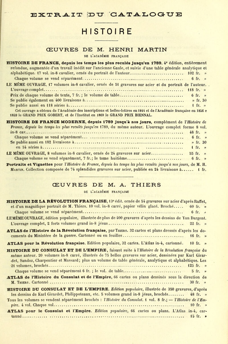 cdtt catalogue H ISTOIR E ŒUVRES DE M. HENRI MARTIN DE L'ACADÉMIE FRANÇAISE HISTOIRE DE FRANGE, depuis les temps les plus reculés jusqu'en 1789. 4e édition, entièrement refondue, augmentée d'un travail inédit sur l'ancienne Gaule, et suivie d'une table générale analytique et alphabétique. 17 vol. in-8 cavalier, ornés du portrait de l'auteur 102 fr. » Chaque volume se vend séparément 6 fr. » LE MÊME OUVRAGE, 17 volumes in-8 cavalier, ornés de 51 gravures sur acier et du portrait de l'auteur. L'ouvrage complet 118 fr. » Prix de chaque volume de texte, 7 fr. ; le volume de table 6 fr. » Se publie également en 400 livraisons à » fr. 30 Se publie aussi en 118 séries à 1 fr. » Cet ouvrage a obtenu de l'Académie des inscriptions et belles-lettres en 1844 et de l'Académie française en 1856 e 1859 le GRAND PRIX GOBERT, et de l'Institut en 1869 le GRAND PRIX BIENNAL. HISTOIRE DE FRANCE MODERNE, depuis 1789 jusqu'à nos jours, complément de YHistoire de France, depuis les temps les plus reculés jusqu'en 1789, du même auteur. L'ouvrage complet forme 8 vol. in-8 cav 48 fr. » Chaque volume se vend séparément 6 fr. » Se publie aussi en 182 livraisons à » fr. 30 en 54 séries à 1 fr. » LE MÊME OUVRAGE, 8 volumes in-8 cavalier, ornés de 24 gravures sur acier 55 fr. » Chaque volume se vend séparément, 7 fr. ; le tome huitième 6 fr. » Portraits et Vignettes pour YHistoire de France, depuis les temps les plus reculés jusqu'à nos jours, de M. H. Martin. Collection composée de 74 splendides gravures sur acier, publiée en 24 livraisons à 1 fr. ŒUVRES DE M. A. THIERS DE L'ACADÉMIE FRANÇAISE HISTOIRE DE LA RÉVOLUTION FRANÇAISE, 13e édit. ornée de 54 gravures sur acier d'après Raffet, et d'un magnifique portrait de M. Thiers. 10 vol. in-8 carré, papier vélin glacé. Broché 60 fr. » Chaque volume se vend séparément 6 fr. -> LE MÊME OUVRAGE, édition populaire, illustrée déplus de 400 gravures d'après les dessins de Yan Dargent. L'ouvrage complet, 2 forts volumes grand in-8 jésus 22 fr. » ATLAS de l'Histoire de la Révolution française, par Thiers. 32 cartes et plans dressés d'après les do- cuments du Ministère de la guerre. Cartonné ou en feuilles 16 fr. » ATLAS pour la Révolution française. Edition populaire, 32 cartes. L'Atlas in-4, cartonné. 10 fr. » HISTOIRE DU CONSULAT ET DE L'EMPIRE, faisant suite h YHistoire de la Révolution française du même auteur. 20 volumes in-8 carré, illustrés de 75 belles gravures sur acier, dessinées par Karl Girar- •det, Sandoz, Charpentier et Massard; plus un volume de table générale, analytique et alphabétique. Les 21 volumes, brochés 125 fr. » Chaque volume se vend séparément 6 fr. ; le vol. de table 5 fr. » ATLAS de l'Histoire du Consulat et de l'Empire, 66 cartes ou plans dessinés sous la direction de M. Thiers. Cartonné 30 fr. » HISTOIRE DU CONSULAT ET DE L'EMPIRE. Edition populaire, illustrée de 350 gravures, d'après les dessins de Karl Girardet, Philippoteaux, etc. 5 volumes grand in-8 jésus, brochés 48 fr. » Tous les volumes se vendent séparément brochés : YHistoire du Consulat. 1 vol. 8 fr.; — YHistoire de l'Em- pire. 4 vol. Chaque vol 10 fr. » ATLAS pour le Consulat et l'Empire. Edition populaire, 66 cartes ou plans. L'Atlas in-4, car-