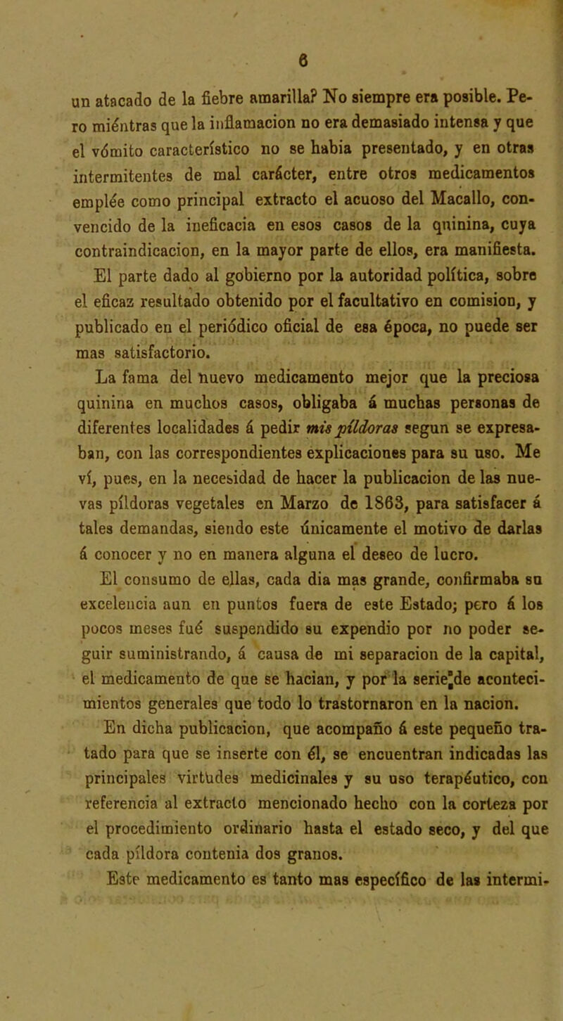 un atacado de la fiebre amarilla? No siempre era posible. Pe- ro miéntras que la inflamación no era demasiado intensa y que el vómito característico no se habia presentado, y en otras intermitentes de mal carácter, entre otros medicamentos emplée como principal extracto el acuoso del Macallo, con- vencido de la ineficacia en esos casos de la quinina, cuya contraindicación, en la mayor parte de ellos, era manifiesta. El parte dado al gobierno por la autoridad política, sobre el eficaz resultado obtenido por el facultativo en comisión, y publicado en el periódico oficial de esa época, no puede ser mas satisfactorio. La fama del nuevo medicamento mejor que la preciosa quinina en muchos casos, obligaba á muchas personas de diferentes localidades á pedir mis pildoras según se expresa- ban, con las correspondientes explicaciones para su uso. Me vi, pues, en la necesidad de hacer la publicación de las nue- vas pildoras vegetales en Marzo de 1863, para satisfacer á tales demandas, siendo este únicamente el motivo de darlas á conocer y no en manera alguna el deseo de lucro. El consumo de ellas, cada dia mas grande, confirmaba su excelencia aun en puntos fuera de este Estado; pero á los pocos meses fué suspendido su expendio por no poder se- guir suministrando, á causa do mi separación de la capital, el medicamento de que se hacían, y por'la seriejde aconteci- mientos generales que todo lo trastornaron en la nación. En dicha publicación, que acompaño á este pequeño tra- tado para que se inserte con él, se encuentran indicadas las principales virtudes medicinales y su uso terapéutico, con referencia al extracto mencionado hecho con la corteza por el procedimiento ordinario hasta el estado seco, y del que cada pildora contenia dos granos. Este medicamento es tanto mas específico de las intermi-