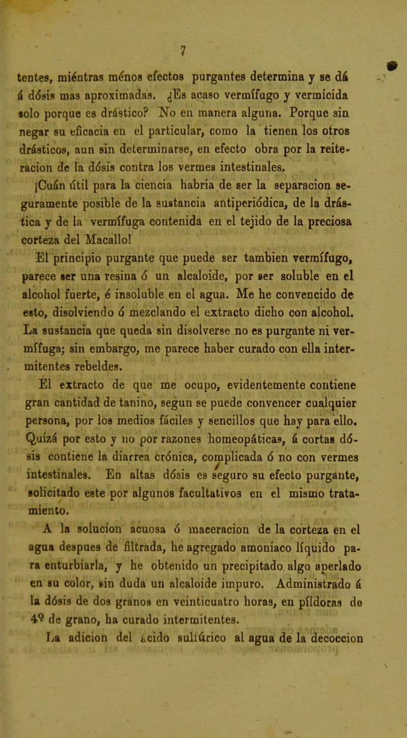 tentes, mientras ménos efectos purgantes determina y se dá á ddsis mas aproximadas. ¿Es acaso vermífugo y vermicida «olo porque es drástico? No en manera alguna. Porque sin negar su eficacia en el particular, como la tienen los otros drásticos, aun sin determinarse, en efecto obra por la reite- ración de la dásis contra los vermes intestinales. ¡Cuán útil para la ciencia habria de ser la separación se- guramente posible de la sustancia antiperiddica, de la drás- tica y de la vermífuga contenida en el tejido de la preciosa corteza del Macallo! El principio purgante que puede ser también vermífugo, parece ser una resina 6 un alcaloide, por ser soluble en el alcohol fuerte, é insoluble en el agua. Me he convencido de esto, disolviendo 6 mezclando el extracto dicho con alcohol. La sustancia que queda sin disolverse no es purgante ni ver- mífuga; sin embargo, me parece haber curado con ella inter- mitentes rebeldes. El extracto de que me ocupo, evidentemente contiene gran cantidad de tanino, según se puede convencer cualquier persona, por los medios fáciles y sencillos que hay para ello. Quizá por esto y no por razones homeopáticas, á cortas dó- sis contiene la diarrea crónica, complicada ó no con vermes intestinales. En altas dósis es seguro su efecto purgante, solicitado este por algunos facultativos en el mismo trata- miento. A la solución acuosa ó maceracion de la corteza en el agua después de filtrada, he agregado amoniaco líquido pa- ra enturbiarla, y he obtenido un precipitado algo aperlado en su color, sin duda un alcaloide impuro. Administrado á la dósis de dos granos en veinticuatro horas, en pildoras de 4? de grano, ha curado intermitentes. La adición del ¿cido sullúrico al agua de la decocción