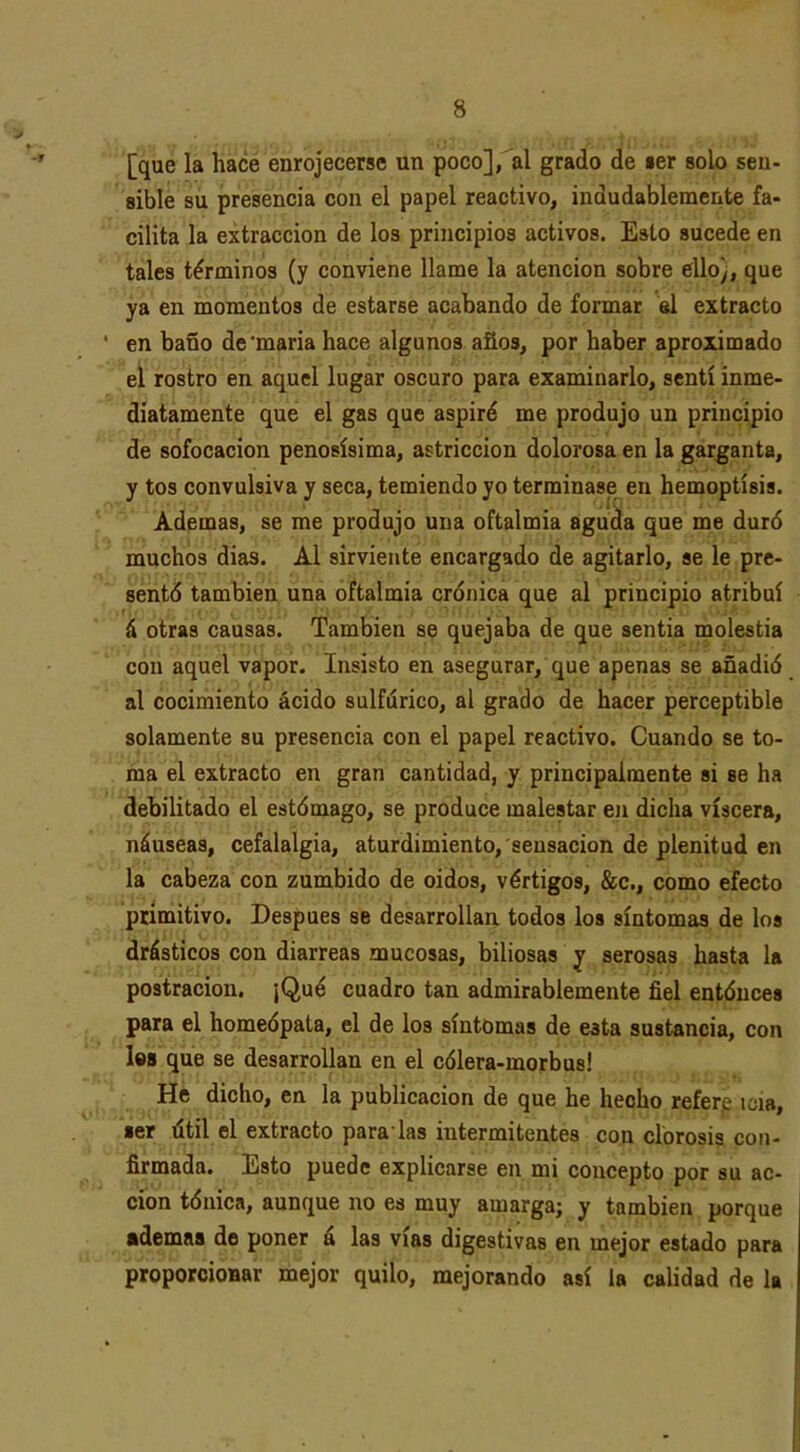 [que la hace enrojecerse un poco], al grado de «er solo sen- sible su presencia con el papel reactivo, indudablemente fa- cilita la extracción de los principios activos. Esto sucede en tales términos (y conviene llame la atención sobre ello), que ya en momentos de estarse acabando de formar el extracto en baño de'maria hace algunos años, por haber aproximado el rostro en aquel lugar oscuro para examinarlo, sentí inme- diatamente que el gas que aspiré me produjo un principio de sofocación penosísima, astricción dolorosa en la garganta, y tos convulsiva y seca, temiendo yo terminase en hemoptisis. Ademas, se me produjo una oftalmía aguda que me duró muchos días. Al sirviente encargado de agitarlo, se le pre- sentó también una oftalmía crónica que al principio atribuí á otras causas. También se quejaba de que sentía molestia con aquel vapor. Insisto en asegurar, que apenas se añadió al cocimiento ácido sulfúrico, al grado de hacer perceptible solamente su presencia con el papel reactivo. Cuando se to- ma el extracto en gran cantidad, y principalmente sí se ha debilitado el estómago, se produce malestar en dicha viscera, náuseas, cefalalgia, aturdimiento, sensación de plenitud en la cabeza con zumbido de oídos, vértigos, &c., como efecto ptímítivo. Después se desarrollaa todos los síntomas de los drásticos con diarreas mucosas, biliosas y serosas hasta la postración. ¡Qué cuadro tan admirablemente fiel entónces para el homeópata, el de los síntomas de esta sustancia, con les que se desarrollan en el cólera-morbus! He dicho, en la publicación de que he hecho refere ic;i8, ■er títil el extracto para las intermitentes con clorosis con- firmada. Esto puede explicarse en mi concepto por su ac- ción tónica, aunque no es muy amarga; y también porque ademas de poner á las vías digestivas en mejor estado para proporcioBar mejor quilo, mejorando así la calidad de la