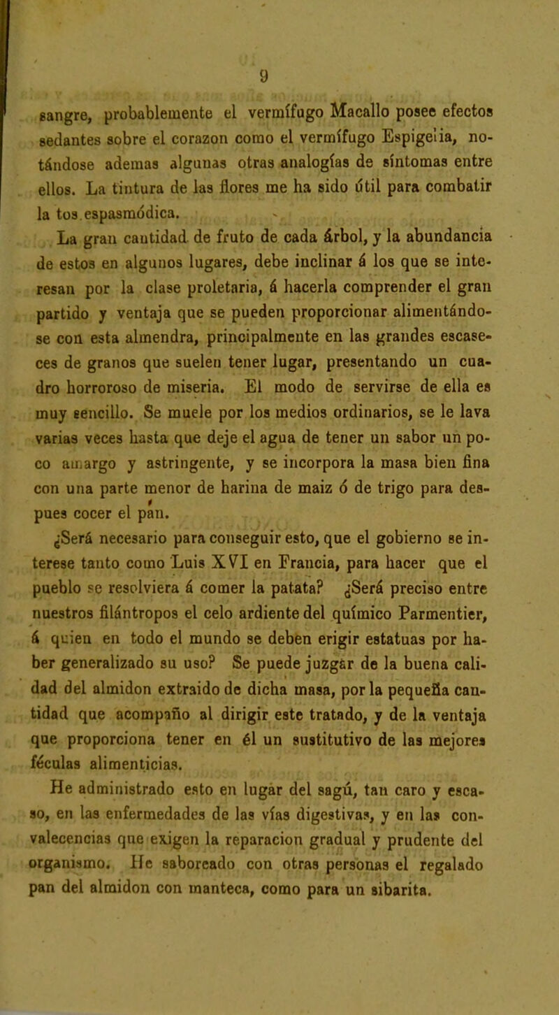 eangre, probablemente el vermífugo Macallo posee efectos sedantes sobre el corazón como el vermífugo Espigelia, no- tándose ademas algunas otras analogías de síntomas entre ellos. La tintura de las flores me ha sido útil para combatir la tus espasmódica. La gran cantidad de fruto de cada árbol, y la abundancia de estos en algunos lugares, debe inclinar á los que se inte- resan por la clase proletaria, á hacerla comprender el gran partido y ventaja que se pueden proporcionar alimentándo- se con esta almendra, principalmente en las grandes escase- ces de granos que suelen tener lugar, presentando un cua- dro horroroso de miseria. El modo de servirse de ella es muy eencillo. Se muele por los medios ordinarios, se le lava varias veces hasta que deje el agua de tener un sabor un po- co au.argo y astringente, y se incorpora la masa bien fina con una parte menor de harina de maiz ó de trigo para des- pués cocer el pan. ¿Será necesario para conseguir esto, que el gobierno se in- terese tanto como Luis XVI en Francia, para hacer que el pueblo se resolviera á comer la patata? ¿Será preciso entre nuestros filántropos el celo ardiente del químico Parmentier, á quien en todo el mundo se deben erigir estatuas por ha- ber generalizado su uso? Se puede juzgar de la buena cali- dad del almidón extraído de dicha masa, por la pequeña can- tidad que acompaño al dirigir este tratado, y de la ventaja que proporciona tener en él un sustitutivo de las mejores féculas alimenticias. He administrado esto en lugar del sagú, tan caro y csca- so, en las enfermedades de las vías digestivas, y en las con- valecencias que exigen la reparación gradual y prudente del organismo. He saboreado con otras personas el regalado pan del almidón con manteca, como para un sibarita.