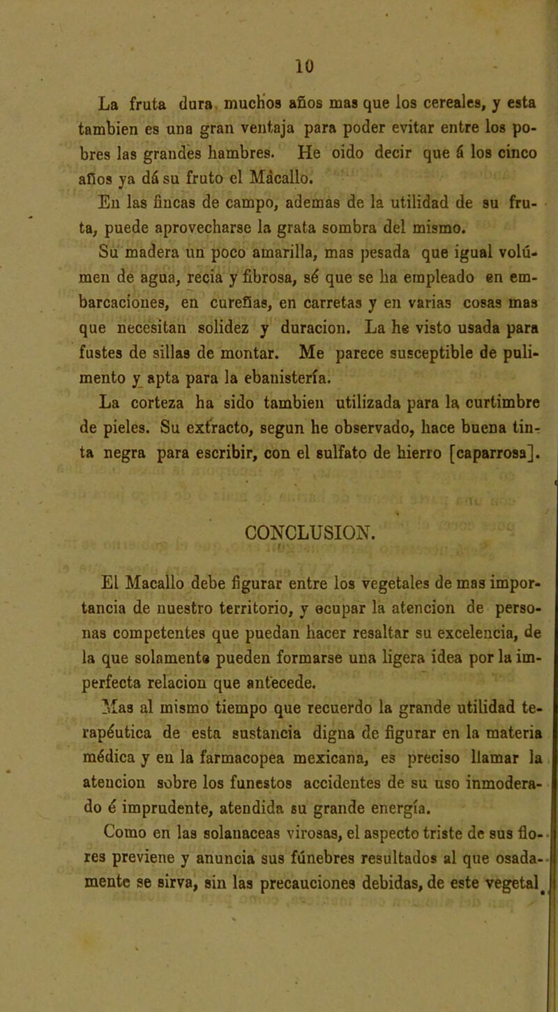 La fruta dura. mucHos años mas que los cereales, y esta también es una gran ventaja para poder evitar entre los po- bres las grandes hambres. He oido decir qu€ á los cinco años ya dá su fruto el Mácallo. En las fincas de campo, ademas de la utilidad de su fru- ta, puede aprovecharse la grata sombra del mismo. Su madera un poco amarilla, mas pesada que igual volu- men de agua, recia y fibrosa, sé que se ha empleado en em- barcaciones, en cureSas, en carretas y en varias cosas mas que necesitan solidez y duración. La he visto usada para fustes de sillas de montar. Me parece susceptible de puli- mento y apta para la ebanistería. La corteza ha sido también utilizada para la curtimbre de pieles. Su extracto, según he observado, hace buena tin- ta negra para escribir, con el sulfato de hierro [caparrosa]. CONCLUSION. El Macallo debe figurar entre los vegetales de mas impor- tancia de nuestro territorio, y ocupar la atención de perso- nas competentes que puedan hacer resaltar su excelencia, de la que solament» pueden formarse una ligera idea por la im- perfecta relación que antecede. Mas al mismo tiempo que recuerdo la grande utilidad te- rapéutica de esta sustancia digna de figurar en la materia médica y en la farmacopea mexicana, es preciso llamar la atención sobre los funestos accidentes de su uso inmodera- do é imprudente, atendida bu grande energía. Como en las solanáceas virosas, el aspecto triste de sus flo- res previene y anuncia sus fúnebres resultados al que osada- mente se sirva, sin las precauciones debidas, de este vegetal^