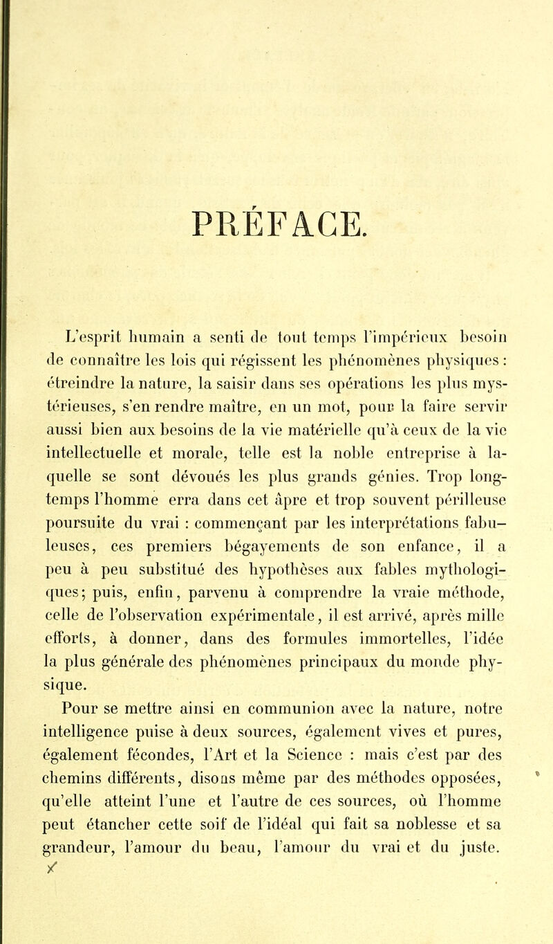 PRÉFACE L'esprit liumain a senti de tout temps l'impérieux besoin de connaître les lois qui régissent les phénomènes physiques : étreindre la nature, la saisir dans ses opérations les plus mys- térieuses, s'en rendre maître, en un mot, pour la faire servir aussi bien aux besoins de la vie matérielle qu'à ceux de la vie intellectuelle et morale, telle est la noble entreprise à la- quelle se sont dévoués les plus grands génies. Trop long- temps l'homme erra dans cet âpre et trop souvent périlleuse poursuite du vrai : commençant par les interprétations fabu- leuses, ces premiers bégayements de son enfance, il a peu à peu substitué des hypothèses aux fables mythologi- ques; puis, enfui, parvenu à comprendre la vraie méthode, celle de l'observation expérimentale, il est arrivé, après mille efforts, à donner, dans des formules immortelles, l'idée la plus générale des phénomènes principaux du monde phy- sique. Pour se mettre ainsi en communion avec la nature, notre intelligence puise à deux sources, également vives et pures, également fécondes, l'Art et la Science : mais c'est par des chemins différents, disons même par des méthodes opposées, qu'elle atteint l'une et l'autre de ces sources, où l'homme peut étancher cette soif de l'idéal qui fait sa noblesse et sa grandeur, l'amour du beau, l'amour du vrai et du juste. /