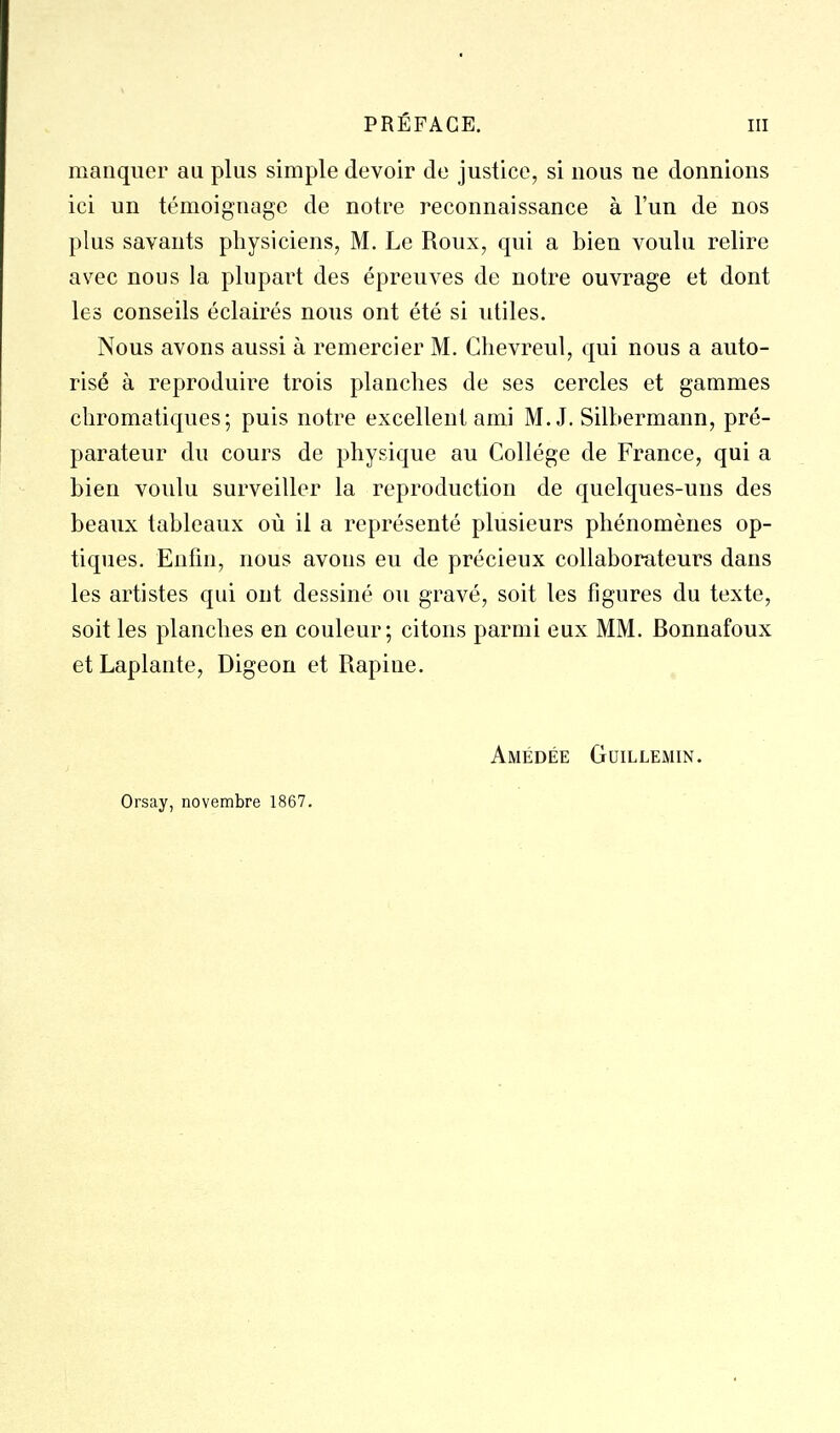 manquer au plus simple devoir de justice, si nous ne donnions ici un témoignage de notre reconnaissance à l'un de nos plus savants physiciens, M. Le Roux, qui a bien voulu relire avec nous la plupart des épreuves de notre ouvrage et dont les conseils éclairés nous ont été si utiles. Nous avons aussi à remercier M. Chevreul, qui nous a auto- risé à reproduire trois planches de ses cercles et gammes chromotiques; puis notre excellent ami M. J. Silhermann, pré- parateur du cours de physique au Collège de France, qui a bien voulu surveiller la reproduction de quelques-uns des beaux tableaux où il a représenté plusieurs phénomènes op- tiques. Enfin, nous avons eu de précieux collaborateurs dans les artistes qui ont dessiné ou gravé, soit les figures du texte, soit les planches en couleur; citons parmi eux MM. Bonnafoux et Laplante, Digeon et Rapine. Amédée Guillemin. Orsay, novembre 1867.