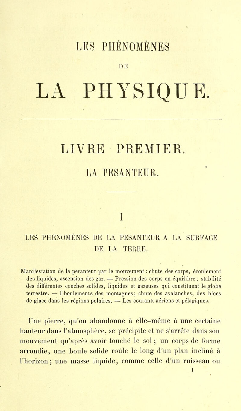 DE LA PHYSIQUE. LIVRE PREMIER. LA TESANTEUR. I LES PHÉNOMÈNES DE LA PESANTEUR A LA SURFACE DE LA TERRE. Manifestation de la pesanteur par le mouvement : chute des corps, écoulement des liquides, ascension des gaz. — Pression des corps en équilibre ; stabilité des différentes couches solides, liquides et gazeuses qui constituent le globe terrestre. — Éboulements des montagnes; chute des avalanches, des blocs de glace dans les régions polaires. — Les courants aériens et pélagiques. Une pierre, qu'on abandonne à elle-même à une certaine hauteur dans l'atmosphère, se précipite et ne s'arrête dans son mouvement qu'après avoir touché le sol ; un corps de forme arrondie, une boule solide roule le long d'un plan incliné à l'horizon; une masse liquide, comme celle d'un ruisseau ou