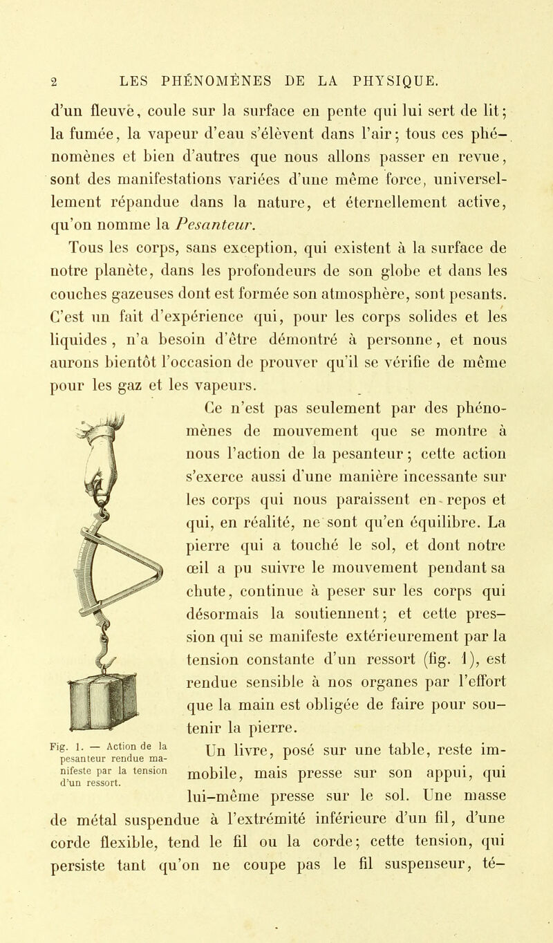 d'un fleuve, coule sur la surface en pente qui lui sert de lit; la fumée, la vapeur d'eau s'élèvent dans l'air; tous ces phé- nomènes et bien d'autres que nous allons passer en revue, sont des manifestations variées d'une même force, universel- lement répandue dans la nature, et éternellement active, qu'on nomme la Pesanteur. Tous les corps, sans exception, qui existent à la surface de notre planète, dans les profondeurs de son globe et dans les couches gazeuses dont est formée son atmosphère, sont pesants. C'est un fait d'expérience qui, pour les corps solides et les liquides , n'a besoin d'être démontré à personne, et nous aurons bientôt l'occasion de prouver qu'il se vérifie de même pour les gaz et les vapeurs. Ce n'est pas seulement par des phéno- mènes de mouvement que se montre à nous l'action de la pesanteur ; cette action s'exerce aussi d'une manière incessante sur les corps qui nous paraissent en repos et qui, en réalité, ne sont qu'en équilibre. La pierre qui a touché le sol, et dont notre œil a pu suivre le mouvement pendant sa chute, continue à peser sur les corps qui désormais la soutiennent; et cette pres- sion qui se manifeste extérieurement par la tension constante d'un ressort (lig. 1), est rendue sensible à nos organes par l'effort que la main est obligée de faire pour sou- tenir la pierre. Fig. 1. — Action de la j^yre, posé sur une table, reste im- pesanteur rendue ma- ' nifeste par la tension mobilc, mais urcsse sur SOU appui, qui d'un ressort. ' ^ x i i lui-même presse sur le sol. Une masse de métal suspendue à l'extrémité inférieure d'un fil, d'une corde flexible, tend le fil ou la corde; cette tension, qui persiste tant qu'on ne coupe pas le fil suspenseur, té-