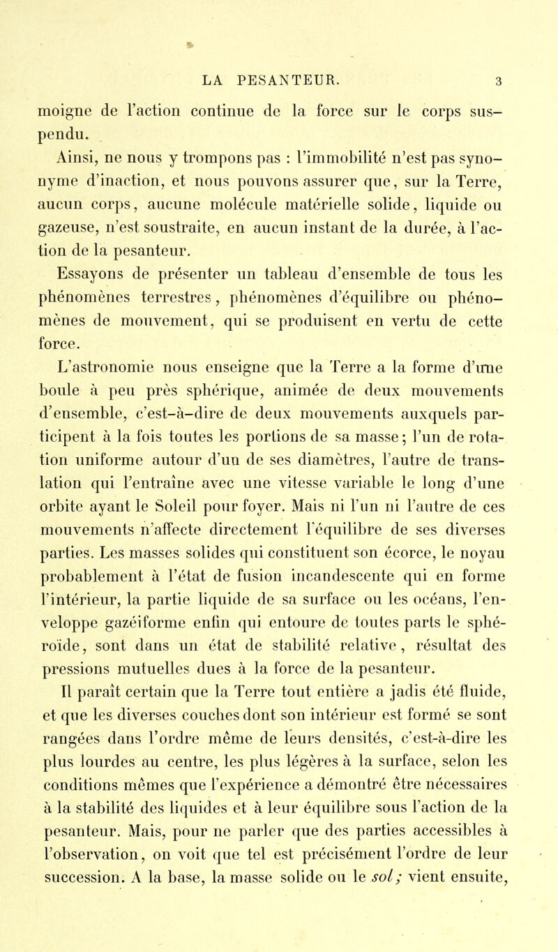 moigne de l'action continue de la force sur le corps sus- pendu. Ainsi, ne nous y trompons pas : l'immobilité n'est pas syno- nyme d'inaction, et nous pouvons assurer que, sur la Terre, aucun corps, aucune molécule matérielle solide, liquide ou gazeuse, n'est soustraite, en aucun instant de la durée, à l'ac- tion de la pesanteur. Essayons de présenter un tableau d'ensemble de tous les phénomènes terrestres, phénomènes d'équilibre ou phéno- mènes de mouvement, qui se produisent en vertu de cette force. L'astronomie nous enseigne que la Terre a la forme d'une boule à peu près sphérique, animée de deux mouvements d'ensemble, c'est-à-dire de deux mouvements auxquels par- ticipent à la fois toutes les portions de sa masse; l'un de rota- tion uniforme autour d'un de ses diamètres, l'autre de trans- lation qui l'entraîne avec une vitesse variable le long d'une orbite ayant le Soleil pour foyer. Mais ni l'un ni l'autre de ces mouvements n'affecte directement l'équilibre de ses diverses parties. Les masses solides qui constituent son écorce, le noyau probablement à l'état de fusion incandescente qui en forme l'intérieur, la partie liquide de sa surface ou les océans, l'en- veloppe gazéiforme enfin qui entoure de toutes parts le sphé- roïde , sont dans un état de stabilité relative , résultat des pressions mutuelles dues à la force de la pesanteur. Il paraît certain que la Terre tout entière a jadis été fluide, et que les diverses couches dont son intérieur est formé se sont rangées dans l'ordre même de leurs densités, c'est-à-dire les plus lourdes au centre, les plus légères à la surface, selon les conditions mêmes que l'expérience a démontré être nécessaires à la stabilité des liquides et à leur équilibre sous l'action de la pesanteur. Mais, pour ne parler que des parties accessibles à l'observation, on voit que tel est précisément l'ordre de leur succession. A la base, la masse solide ou \e soL; vient ensuite.