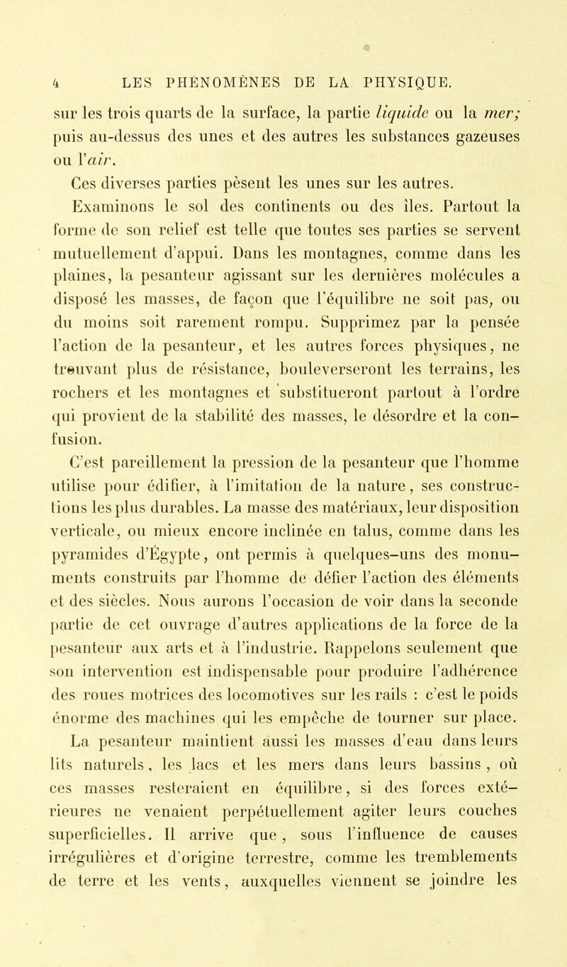 sur les trois quarts de la surface, la partie liquide ou la mer; puis au-dessus des unes et des autres les substances gazeuses ou Yair. Ces diverses parties pèsent les unes sur les autres. Examinons le sol des continents ou des îles. Partout la forme de son relief est telle que toutes ses parties se servent mutuellement d'appui. Dans les montagnes, comme dans les plaines, la pesanteur agissant sur les dernières molécules a disposé les masses, de façon que l'équilibre ne soit pas, ou du moins soit rarement rompu. Supprimez par la pensée l'action de la pesanteur, et les autres forces physiques, ne trouvant plus de résistance, bouleverseront les terrains, les rochers et les montagnes et substitueront partout à l'ordre qui provient de la stabilité des masses, le désordre et la con- fusion. C'est pareillement la pression de la pesanteur que l'homme utilise pour édifier, à l'imitation de la nature, ses construc- tions les plus durables. La masse des matériaux, leur disposition verticale, ou mieux encore inclinée en talus, comme dans les pyramides d'Egypte, ont permis à quelques-uns des monu- ments construits par l'homme de défier l'action des éléments et des siècles. Nous aurons l'occasion de voir dans la seconde partie de cet ouvrage d'autres applications de la force de la pesanteur aux arts et à l'industrie. Rappelons seulement que son intervention est indispensable pour produire l'adhérence des roues motrices des locomotives sur les rails : c'est le poids énorme des machines qui les empêche de tourner sur place. La pesanteur maintient aussi les masses d'eau dans leurs lits naturels, les lacs et les mers dans leurs bassins , où ces masses resteraient en équilibre, si des forces exté- rieures ne venaient perpétuellement agiter leurs couches superficielles. Il arrive que , sous l'influence de causes irrégulières et d'origine terrestre, comme les tremblements de terre et les vents, auxquelles viennent se joindre les