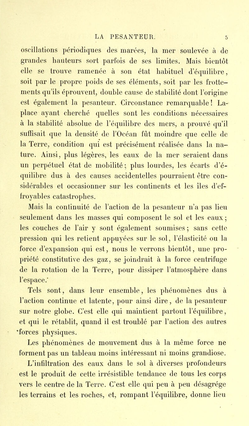 oscillations périodiques des marées, la mer soulevée à de grandes hauteurs sort parfois de ses limites. Mais bientôt elle se trouve ramenée à son état habituel d'équilibre, soit par le propre poids de ses éléments, soit par les frotte- ments qu'ils éprouvent, double cause de stabilité dont l'origine est également la pesanteur. Circonstance remarquable ! La- place ayant cherché quelles sont les conditions nécessaires à la stabilité absolue de l'équilibre des mers, a prouvé qu'il suffisait que la densité de l'Océan fût moindre que celle de la Terre, condition qui est précisément réalisée dans la na- ture. Ainsi, plus légères, les eaux de la mer seraient dans un perpétuel état de mobilité ; plus lourdes, les écarts d'é- quilibre dus à des causes accidentelles pourraient être con- sidérables et occasionner sur les continents et les îles d'ef- froyables catastrophes. Mais la continuité de l'action de la pesanteur n'a pas lieu seulement dans les masses qui composent le sol et les eaux ; les couches de l'air y sont également soumises ; sans cette pression qui les retient appuyées sur le sol, l'élasticité ou la force d'expansion qui est, nous le verrons bientôt, une pro- priété constitutive des gaz, se joindrait à la force centrifuge de la rotation de la Terre, pour dissiper l'atmosphère dans l'espace.* Tels sont, dans leur ensemble, les phénomènes dus à l'action continue et latente, pour ainsi dire, de la pesanteur sur notre globe. C'est elle qui maintient partout l'équilibre, et qui le rétablit, quand il est troublé par l'action des autres •forces physiques. Les phénomènes de mouvement dus à la même force ne forment pas un tableau moins intéressant ni moins grandiose. L'infiltration des eaux dans le sol à diverses profondeurs est le produit de cette irrésistible tendance de tous les corps vers le centre de la Terre. C'est elle qui peu à peu désagrège les terrains et les roches, et, rompant l'équilibre, donne lieu