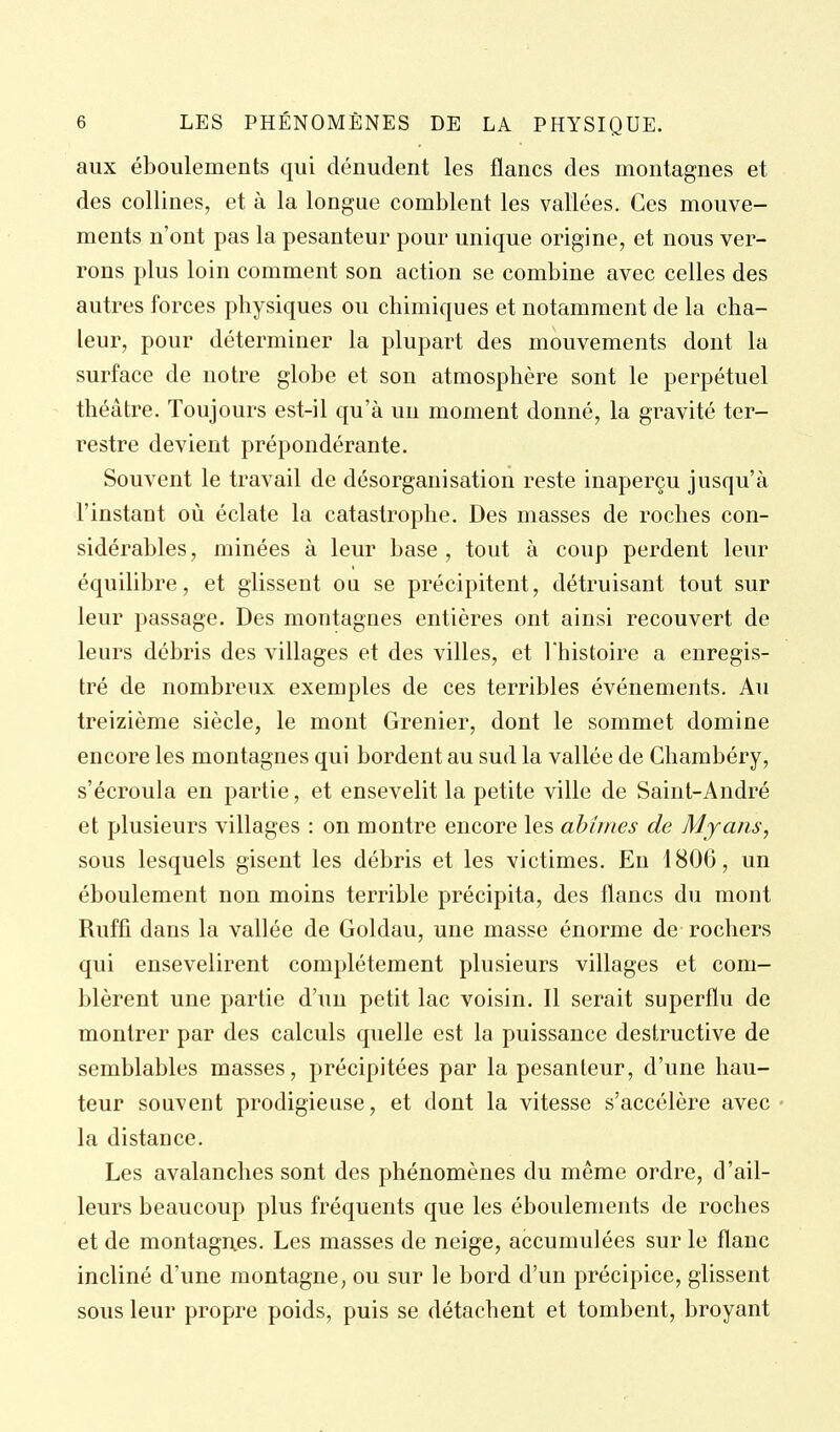 aux éboulements qui dénudent les flancs des montagnes et des collines, et à la longue comblent les vallées. Ces mouve- ments n'ont pas la pesanteur pour unique origine, et nous ver- rons plus loin comment son action se combine avec celles des autres forces physiques ou chimiques et notamment de la cha- leur, pour déterminer la plupart des mouvements dont la surface de notre globe et son atmosphère sont le perpétuel théâtre. Toujours est-il qu'à un moment donné, la gravité ter- restre devient prépondérante. Souvent le travail de désorganisation reste inaperçu jusqu'à l'instant où éclate la catastrophe. Des masses de roches con- sidérables , minées à leur base , tout à coup perdent leur équilibre, et glissent ou se précipitent, détruisant tout sur leur passage. Des montagnes entières ont ainsi recouvert de leurs débris des villages et des villes, et l'histoire a enregis- tré de nombreux exemples de ces terribles événements. Au treizième siècle, le mont Grenier, dont le sommet domine encore les montagnes qui bordent au sud la vallée de Ghambéry, s'écroula en partie, et ensevelit la petite ville de Saint-André et plusieurs villages : on montre encore les abîmes de Mjaîis, sous lesquels gisent les débris et les victimes. En 1806, un éboulement non moins terrible précipita, des flancs du mont Ruffi dans la vallée de Goldau, une masse énorme de rochers qui ensevelirent complètement plusieurs villages et com- blèrent une partie d'un petit lac voisin. Il serait superflu de montrer par des calculs quelle est la puissance destructive de semblables masses, précipitées par la pesanteur, d'une hau- teur souvent prodigieuse, et dont la vitesse s'accélère avec la distance. Les avalanches sont des phénomènes du même ordre, d'ail- leurs beaucoup plus fréquents que les éboulements de roches et de montagnes. Les masses de neige, accumulées sur le flanc incliné d'une montagne, ou sur le bord d'un précipice, glissent sous leur propre poids, puis se détachent et tombent, broyant