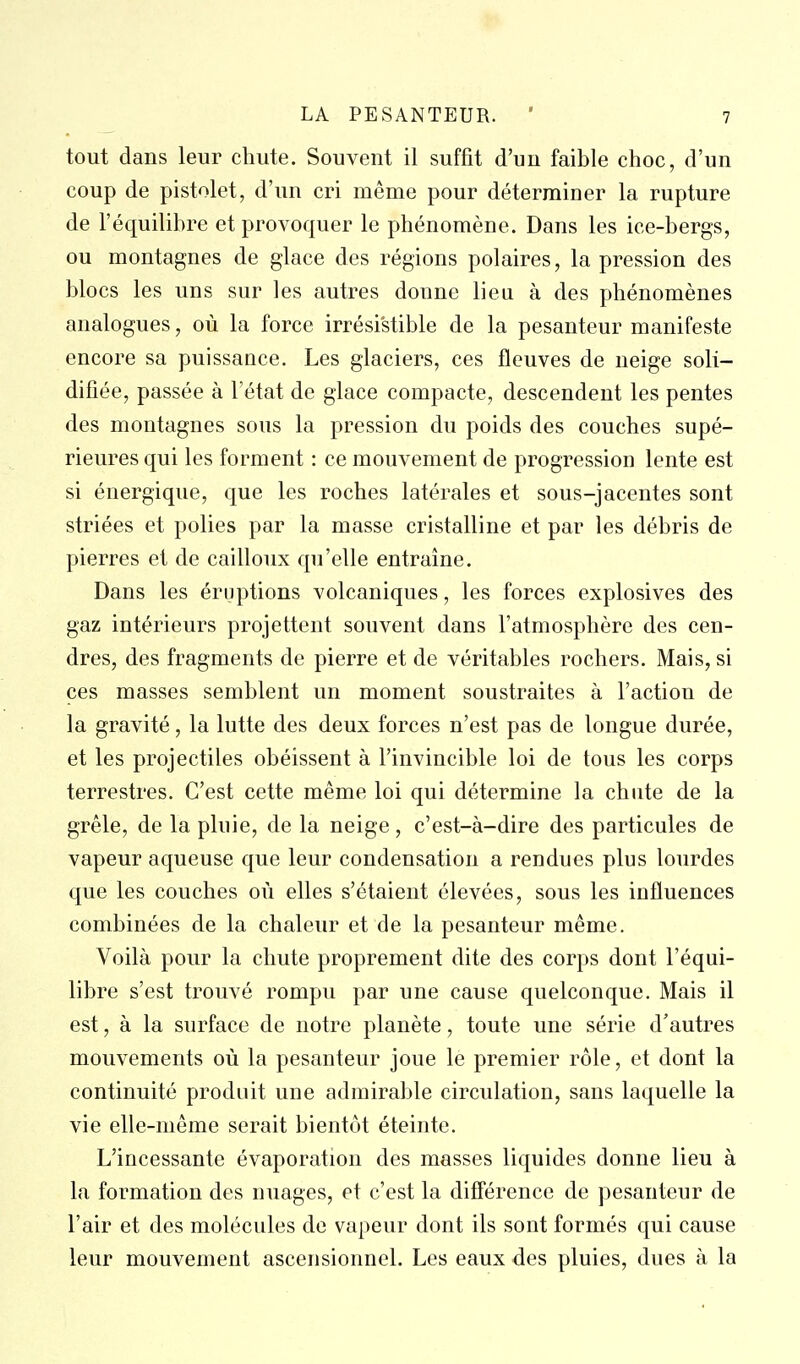 tout dans leur chute. Souvent il suffit d'un faible choc, d'un coup de pistolet, d'un cri même pour déterminer la rupture de l'équilibre et provoquer le phénomène. Dans les ice-bergs, ou montagnes de glace des régions polaires, la pression des blocs les uns sur les autres donne lieu à des phénomènes analogues, où la force irrésistible de la pesanteur manifeste encore sa puissance. Les glaciers, ces fleuves de neige soli- difiée, passée à l'état de glace compacte, descendent les pentes des montagnes sous la pression du poids des couches supé- rieures qui les forment : ce mouvement de progression lente est si énergique, que les roches latérales et sous-jacentes sont striées et polies par la masse cristalline et par les débris de pierres et de cailloux qu'elle entraine. Dans les éruptions volcaniques, les forces explosives des gaz intérieurs projettent souvent dans l'atmosphère des cen- dres, des fragments de pierre et de véritables rochers. Mais, si ces masses semblent un moment soustraites à l'action de la gravité, la lutte des deux forces n'est pas de longue durée, et les projectiles obéissent à l'invincible loi de tous les corps terrestres. C'est cette même loi qui détermine la chute de la grêle, de la pluie, de la neige, c'est-à-dire des particules de vapeur aqueuse que leur condensation a rendues plus lourdes que les couches où elles s'étaient élevées, sous les influences combinées de la chaleur et de la pesanteur même. Voilà pour la chute proprement dite des corps dont l'équi- libre s'est trouvé rompu par une cause quelconque. Mais il est, à la surface de notre planète, toute une série d'autres mouvements où la pesanteur joue le premier rôle, et dont la continuité produit une admirable circulation, sans laquelle la vie elle-même serait bientôt éteinte. L'incessante évaporation des masses liquides donne lieu à la formation des nuages, et c'est la différence de pesanteur de l'air et des molécules de vapeur dont ils sont formés qui cause leur mouvement ascensionnel. Les eaux des pluies, dues à la