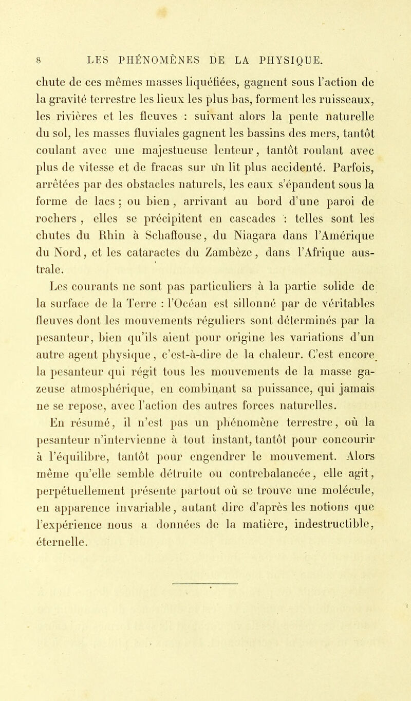 chute de ces mêmes masses liquéfiées, gagnent sous l'action de la gravité terrestre les lieux les plus bas, forment les ruisseaux, les rivières et les fleuves : suivant alors la pente naturelle du sol, les masses fluviales gagnent les bassins des mers, tantôt coulant avec une majestueuse lenteur, tantôt roulant avec plus de vitesse et de fracas sur un lit plus accidenté. Parfois, arrêtées par des obstacles naturels, les eaux s'épandent sous la forme de lacs ; ou bien, arrivant au bord d'une paroi de rochers , elles se précipitent en cascades : telles sont les chutes du Rhin à Schaftouse, du Niagara dans l'Amérique du Nord, et les cataractes du Zambèze, dans l'Afrique aus- trale. Les courants ne sont pas particuliers à la partie solide de la surface de la Terre : l'Océan est sillonné par de véritables fleuves dont les mouvements réguliers sont déterminés par la pesanteur, bien qu'ils aient pour origine les variations d'un autre agent physique, c'est-à-dire de la chaleur. C'est encore la pesanteur qui régit tous les mouvements de la masse ga- zeuse atmosphérique, en combinant sa puissance, qui jamais ne se repose, avec l'action des autres forces naturelles. En résumé, il n'est pas un phénomène terrestre, où la pesanteur n'intervienne à tout instant, tantôt pour concourir à l'équilibre, tantôt pour engendrer le mouvement. Alors même qu'elle semble détruite ou contrebalancée, elle agit, perpétuellement présente partout où se trouve une molécule, en apparence invariable, autant dire d'après les notions que l'expérience nous a données de la matière, indestructible, éternelle.