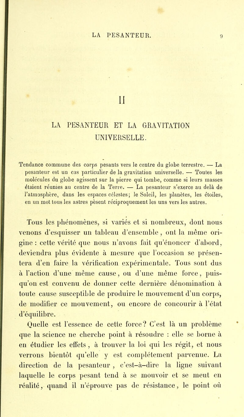 II LA PESANTEUR ET LA GRAVITATION UNIVERSELLE. Tendance commune des corps pesants vers le centre du globe terrestre. — La pesanteur est un cas particulier de la gravitation universelle. — Toutes les molécules du globe agissent sur la pierre qui tombe, comme si leurs masses étaient réunies au centre de la Terre. — La pesanteur s'exerce au delà de l'atmosphère, dans les espaces célestes; le Soleil, les planètes, les étoiles, en un mot tous les astres pèsent réciproquement les uns vers les autres. Tous les phénomènes, si variés et si nombreux, dont nous venons d'esquisser un tableau d'ensemble, ont la même ori- gine : cette vérité que nous n'avons fait qu'énoncer d'abord, deviendra plus évidente à mesure que l'occasion se présen- tera d'en faire la vérification expérimentale. Tous sont dus à l'action d'une même cause, ou d'une même force, puis- qu'on est convenu de donner cette dernière dénomination à toute cause susceptible de produire le mouvement d'un corps, de modifier ce mouvement, ou encore de concourir à l'état d'équilibre. Quelle est l'essence de cette force? C'est là un problème que la science ne cherche point à résoudre : elle se borne à en étudier les effets , à trouver la loi qui les régit, et nous verrons bientôt qu'elle y est complètement parvenue. La direction de la pesanteur , c'est-à-dire la ligne suivant laquelle le corps pesant tend à se mouvoir et se meut en réalité, quand il n'éprouA^e pas de résistance, le point où