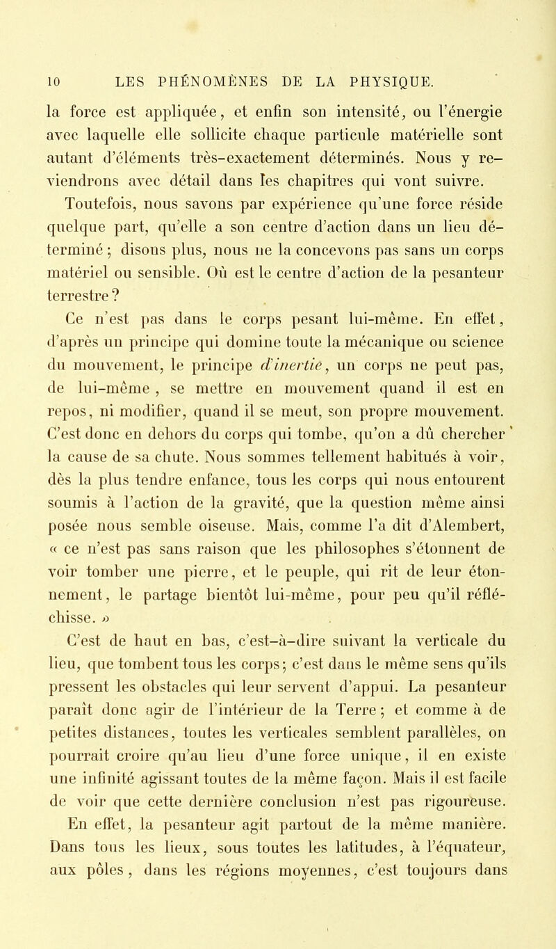 la force est appliquée, et enfin son intensité, ou l'énergie avec laquelle elle sollicite chaque particule matérielle sont autant d'éléments très-exactement déterminés. Nous y re- viendrons avec détail dans les chapitres qui vont suivre. Toutefois, nous savons par expérience qu'une force réside quelque part, qu'elle a son centre d'action dans un lieu dé- terminé ; disons plus, nous ne la concevons pas sans un corps matériel ou sensible. Où est le centre d'action de la pesanteur terrestre ? Ce n'est pas dans le corps pesant lui-même. En effet, d'après un principe qui domine toute la mécanique ou science du mouvement, le principe d'inertie, un corps ne peut pas, de lui-même , se mettre en mouvement quand il est en repos, ni modifier, quand il se meut, son propre mouvement. C'est donc en dehors du corps qui tombe, qu'on a dû chercher ' la cause de sa cliate. Nous sommes tellement habitués à voir, dès la plus tendre enfance, tous les corps qui nous entourent soumis à l'action de la gravité, que la question même ainsi posée nous semble oiseuse. Mais, comme l'a dit d'Alembert, « ce n'est pas sans raison que les philosophes s'étonnent de voir tomber une pierre, et le peuple, qui rit de leur éton- nement, le partage bientôt lui-même, pour peu qu'il réflé- chisse. C'est de haut en bas, c'est-à-dire suivant la verticale du lieu, que tombent tous les corps; c'est dans le même sens qu'ils pressent les obstacles qui leur servent d'appui. La pesanteur parait donc agir de l'intérieur de la Terre ; et comme à de petites distances, toutes les verticales semblent parallèles, on pourrait croire qu'au lieu d'une force unique, il en existe une infinité agissant toutes de la même façon. Mais il est facile de voir que cette dernière conclusion n'est pas rigoureuse. En eff'et, la pesanteur agit partout de la même manière. Dans tous les lieux, sous toutes les latitudes, à l'équateur, aux pôles, dans les régions moyennes, c'est toujours dans