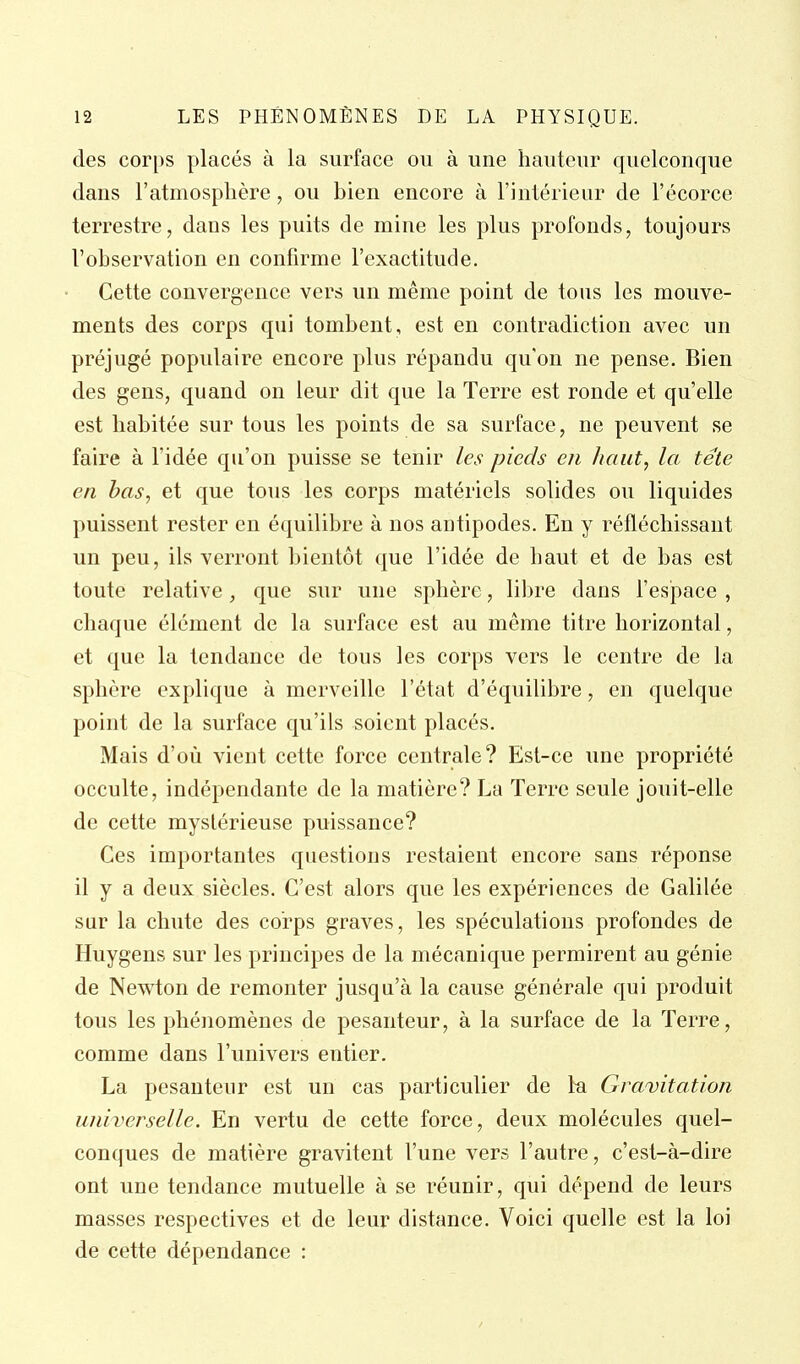 des corps placés à la surface ou à une hauteur quelconque dans l'atmosphère, ou bien encore à l'intérieur de l'écorce terrestre, dans les puits de mine les plus profonds, toujours l'observation en confirme l'exactitude. Cette convergence vers un même point de tous les mouve- ments des corps qui tombent, est en contradiction avec un préjugé populaire encore plus répandu qu'on ne pense. Bien des gens, quand on leur dit que la Terre est ronde et qu'elle est habitée sur tous les points de sa surface, ne peuvent se faire à l'idée qu'on puisse se tenir les pieds eu liant, la tête en bas, et que tous les corps matériels solides ou liquides puissent rester en équilibre à nos antipodes. En y réfléchissant un peu, ils verront bientôt que l'idée de haut et de bas est toute relative, que sur une sphère, libre dans l'espace , chaque élément de la surface est au même titre horizontal, et que la tendance de tous les corps vers le centre de la sphère explique à merveille l'état d'équilibre, en quelque point de la surface qu'ils soient placés. Mais d'où vient cette force centrale? Est-ce une propriété occulte, indépendante de la matière? La Terre seule jouit-elle de cette mystérieuse puissance? Ces importantes questions restaient encore sans réponse il y a deux siècles. C'est alors que les expériences de Galilée sur la chute des corps graves, les spéculations profondes de Huygens sur les principes de la mécanique permirent au génie de Newton de remonter jusqu'à la cause générale qui produit tous les phénomènes de pesanteur, à la surface de la Terre, comme dans l'univers entier. La pesanteur est un cas particulier de la Gravitation universelle. En vertu de cette force, deux molécules quel- conques de matière gravitent l'une vers l'autre, c'est-à-dire ont une tendance mutuelle à se réunir, qui dépend de leurs masses respectives et de leur distance. Voici quelle est la loi de cette dépendance :