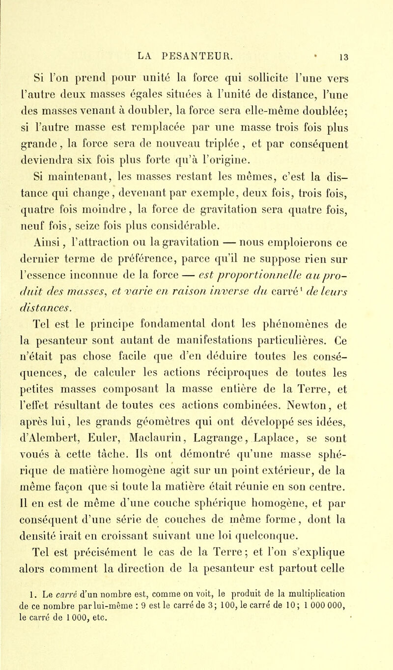 Si l'on prend pour unité la force qui sollicite l'une vers l'autre deux masses égales situées à l'unité de distance, l'une des masses venant à doubler, la force sera elle-même doublée; si l'autre masse est remplacée par une masse trois fois plus grande, la force sera de nouveau triplée, et par conséquent deviendra six fois plus forte qu'à l'origine. Si maintenant, les masses restant les mêmes, c'est la dis- tance qui change, devenant par exemple, deux fois, trois fois, quatre fois moindre, la force de gravitation sera quatre fois, neuf fois, seize fois plus considérable. Ainsi, l'attraction ou la gravitation — nous emploierons ce dernier terme de préférence, parce qu'il ne suppose rien sur l'essence inconnue de la force — est proportionnelle au pro- duit des masses, et varie en raison inverse du carré' de leurs distances. Tel est le principe fondamental dont les phénomènes de la pesanteur sont autant de manifestations particulières. Ce n'était pas chose facile que d'en déduire toutes les consé- quences, de calculer les actions réciproques de toutes les petites masses composant la masse entière de la Terre, et l'etfet résultant de toutes ces actions combinées. Newton, et après lui, les grands géomètres qui ont développé ses idées, d'Alembert, Eluler, Maclaurin, Lagrange, Laplace, se sont voués à cette tâche. Ils ont démontré qu'une masse sphé- rique de matière homogène agit sur un point extérieur, de la même façon que si toute la matière était réunie eu son centre. Il en est de même d'une couche sphérique homogène, et par conséquent d'une série de couches de même forme, dont la densité irait en croissant suivant une loi quelconque. Tel est précisément le cas de la Terre ; et l'on s'explique alors comment la direction de la pesanteur est partout celle 1. Le carré d'un nombre est, comme on voit, le produit de la multiplication de ce nombre par lui-même : 9 est le carré de 3 ; 100, le carré de 10 ; 1 000 000, le carré de 1 000, etc.