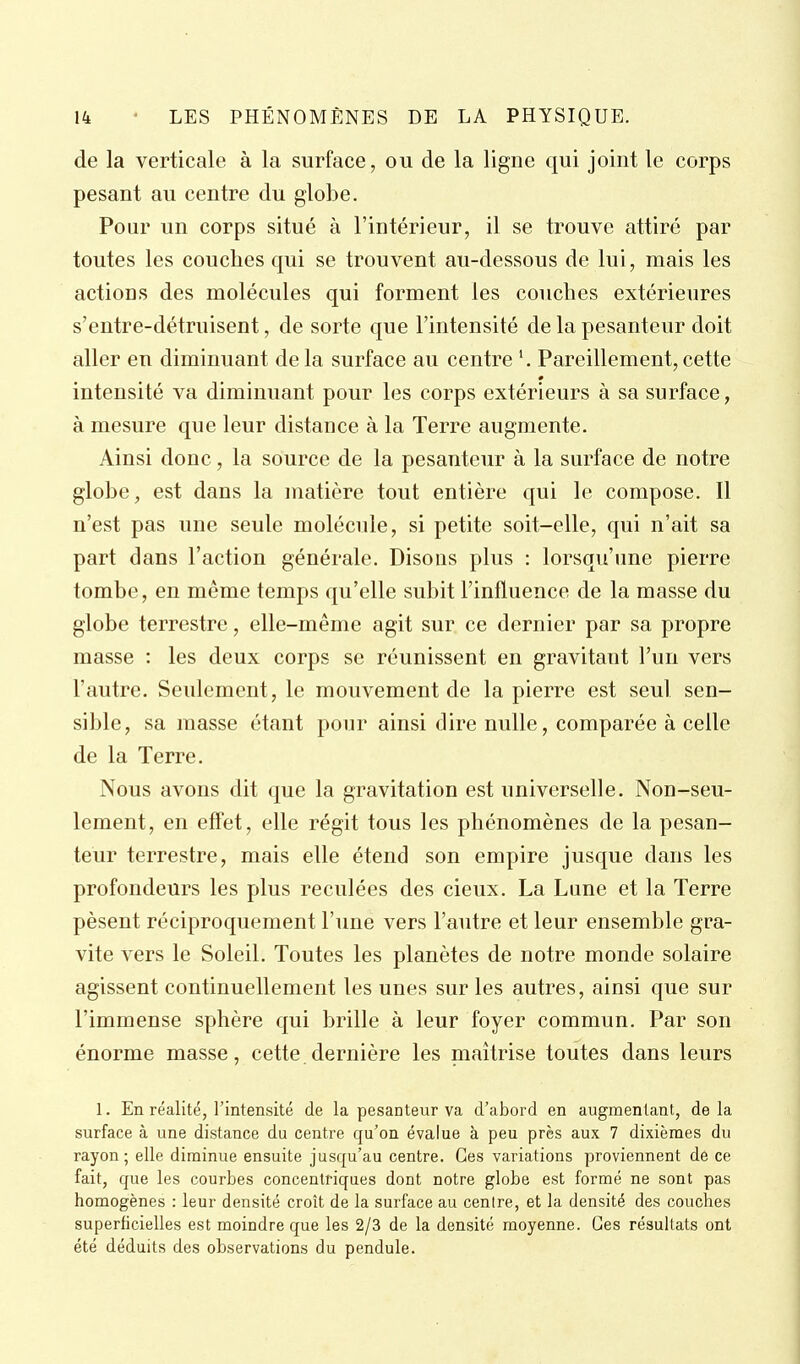 de la verticale à la surface, ou de la ligne qui joint le corps pesant au centre du globe. Pour un corps situé à l'intérieur, il se trouve attiré par toutes les couches qui se trouvent au-dessous de lui, mais les actions des molécules qui forment les couches extérieures s'entre-détruisent, de sorte que l'intensité de la pesanteur doit aller en diminuant de la surface au centre \ Pareillement, cette intensité va diminuant pour les corps extérieurs à sa surface, à mesure que leur distance à la Terre augmente. Ainsi donc, la source de la pesanteur à la surface de notre globe, est dans la matière tout entière qui le compose. Il n'est pas une seule molécule, si petite soit-elle, qui n'ait sa part dans l'action générale. Disons plus : lorsqu'une pierre tombe, en même temps qu'elle subit l'influence de la masse du globe terrestre, elle-même agit sur ce dernier par sa propre masse : les deux corps se réunissent en gravitant l'un vers l'autre. Seulement, le mouvement de la pierre est seul sen- sible, sa masse étant pour ainsi dire nulle, comparée à celle de la Terre. Nous avons dit que la gravitation est universelle. Non-seu- lement, en effet, elle régit tous les phénomènes de la pesan- teur terrestre, mais elle étend son empire jusque dans les profondeurs les plus reculées des cieux. La Lune et la Terre pèsent réciproquement l'une vers l'autre et leur ensemble gra- vite vers le Soleil. Toutes les planètes de notre monde solaire agissent continuellement les unes sur les autres, ainsi que sur l'immense sphère qui brille à leur foyer commun. Par son énorme masse, cette dernière les maîtrise toutes dans leurs 1. En réalité, l'intensité de la pesanteur va d'abord en augmentant, delà surface à une distance du centre qu'on évalue à peu près aux 7 dixièmes du rayon; elle diminue ensuite jusqu'au centre. Ces variations proviennent de ce fait, que les courbes concentriques dont notre globe est formé ne sont pas homogènes : leur densité croît de la surface au centre, et la densité des couches superficielles est moindre que les 2/3 de la densité moyenne. Ces résultats ont été déduits des observations du pendule.