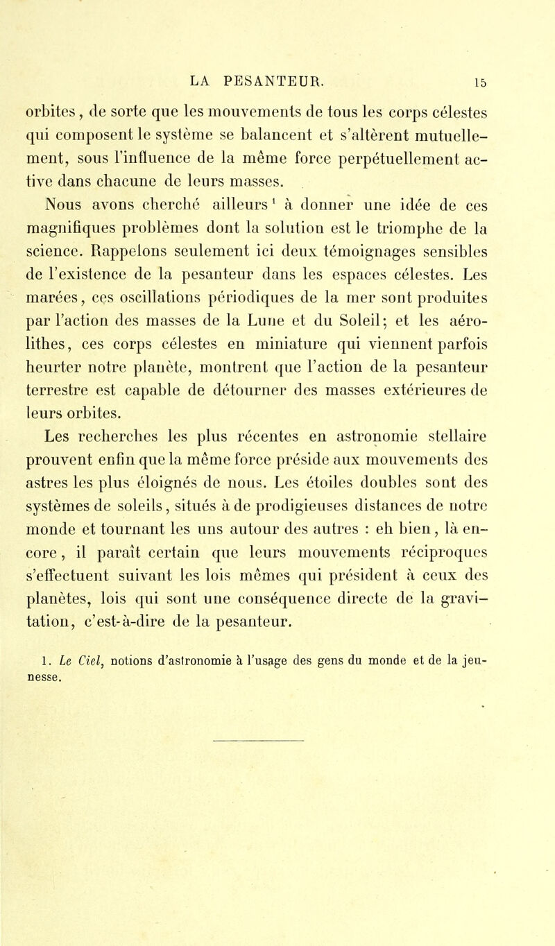 orbites, de sorte que les mouvements de tous les corps célestes qui composent le système se balancent et s'altèrent mutuelle- ment, sous l'influence de la même force perpétuellement ac- tive dans chacune de leurs masses. Nous avons cherché ailleurs ' à donner une idée de ces magnifiques problèmes dont la solution est le triomphe de la science. Rappelons seulement ici deux témoignages sensibles de l'existence de la pesanteur dans les espaces célestes. Les marées, ces oscillations périodiques de la mer sont produites par l'action des masses de la Lune et du Soleil; et les aéro- lithes, ces corps célestes en miniature qui viennent parfois heurter notre planète, montrent que l'action de la pesanteur terrestre est capable de détourner des masses extérieures de leurs orbites. Les recherches les plus récentes en astronomie stellaire prouvent enfin que la même force préside aux mouvements des astres les plus éloignés de nous. Les étoiles doubles sont des systèmes de soleils, situés à de prodigieuses distances de notre monde et tournant les uns autour des autres : eh bien, là en- core , il paraît certain que leurs mouvements réciproques s'effectuent suivant les lois mêmes qui président à ceux des planètes, lois qui sont une conséquence directe de la gravi- tation, c'est-à-dire de la pesanteur. 1. Le Ciel, notions d'asironomie à l'usage des gens du monde et de la jeu- nesse.
