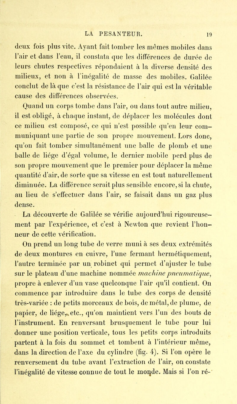 deux fois plus vite. Ayant fait tomber les mêmes mobiles dans l'air et dans l'eau, il constata que les différences de durée de leurs chutes respectives répondaient à la diverse densité des milieux, et non à l'inégalité de masse des mobiles. Galilée conclut de là que c'est la résistance de l'air qui est la véritable cause des différences observées. Quand un corps tombe dans l'air, ou dans tout autre milieu, il est obligé, à chaque instant, de déplacer les molécules dont ce milieu est composé, ce qui n'est possible qu'en leur com- muniquant une partie de son propre mouvement. Lors donc, qu'on fait tomber simultanément une balle de plomb et une balle de liège d'égal volume, le dernier mobile perd plus de son propre mouvement que le premier pour déplacer la même quantité d'air, de sorte que sa vitesse en est tout naturellement diminuée. La différence serait plus sensible encore, si la chute, au lieu de s'effectuer dans l'air, se faisait dans un gaz plus dense. La découverte de Galilée se vérifie aujourd'hui rigoureuse- ment par l'expérience, et c'est à Newton que revient l'hon- neur de cette vérification. On prend un long tube de verre muni à ses deux extrémités de deux montures en cuivre, l'une fermant hermétiquement, l'autre terminée par un robinet qui permet d'ajuster le tube sur le plateau d'une machine nommée machine pneumatique^ propre à enlever d'un vase quelconque l'air qu'il contient. On commence par introduire dans le tube des corps de densité très-variée : de petits morceaux de bois, de métal, de plume, de papier, de liége,^etc., qu'on maintient vers l'un des bouts de l'instrument. En renversant brusquement le tube pour lui donner une position verticale, tous les petits corps introduits partent à la fois du sommet et tombent à l'intérieur même, dans la direction de l'axe du cylindre (fig. 4). Si l'on opère le renversement du tube avant l'extraction de l'air, on constate l'inégalité de vitesse connue de tout le moqde. Mais si l'on ré-'