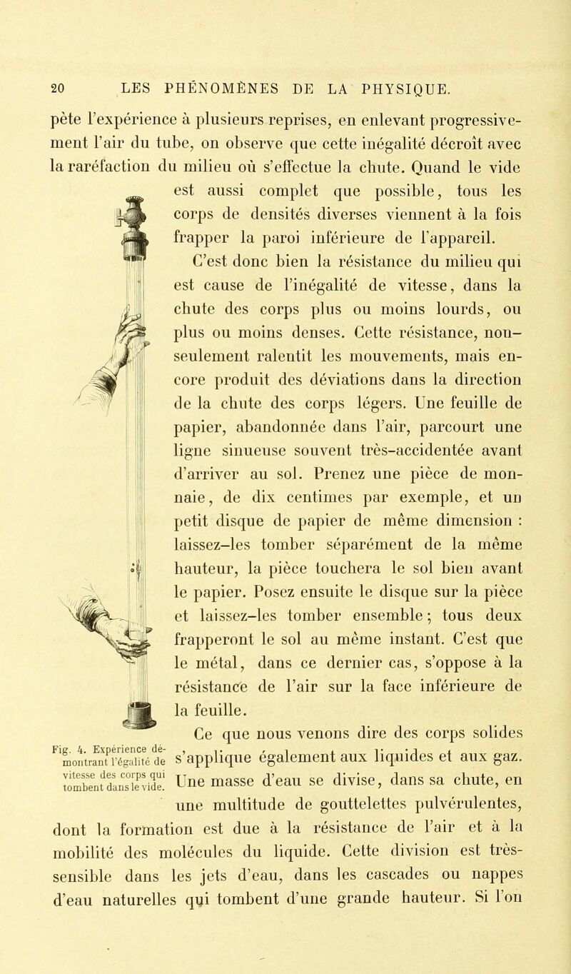 A pète l'expérience à plusieurs reprises, en enlevant progressive- ment l'air du tube, on observe que cette inégalité décroît avec la raréfaction du milieu où s'effectue la chute. Quand le vide est aussi complet que possible, tous les corps de densités diverses viennent à la fois frapper la paroi inférieure de l'appareil. C'est donc bien la résistance du milieu qui est cause de l'inégalité de vitesse, dans la chute des corps plus ou moins lourds, ou plus ou moins denses. Cette résistance, non- seulement ralentit les mouvements, mais en- core produit des déviations dans la direction de la chute des corps légers. Une feuille de papier, abandonnée dans l'air, parcourt une ligne sinueuse souvent très-accidentée avant d'arriver au sol. Prenez une pièce de mon- naie, de dix centimes par exemple, et un petit disque de papier de même dimension : laissez-les tomber séparément de la même hauteur, la pièce touchera le sol bien avant le papier. Posez ensuite le disque sur la pièce et laissez-les tomber ensemble ; tous deux frapperont le sol au même instant. C'est que le métal, dans ce dernier cas, s'oppose à la résistancé de l'air sur la face inférieure de la feuille. Ce que nous venons dire des corps solides ^'LnlranTi ésTH^^^ s'appllquc également aux liquides et aux gaz. Snt^BsTr Une masse d'eau se divise, dans sa chute, en une multitude de gouttelettes pulvérulentes, dont la formation est due à la résistance de l'air et à la mobilité des molécules du liquide. Celte division est très- sensible dans les jets d'eau, dans les cascades ou nappes d'eau naturelles qui tombent d'une grande hauteur. Si l'on