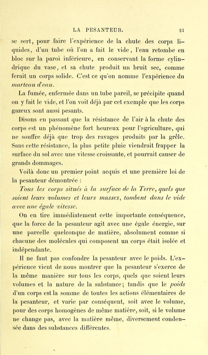 se sert, pour faire l'expérience de la chute des corps li- quides, d'un tube où l'on a fait le vide, l'eau retombe en bloc sur la paroi inférieure, en conservant la forme cylin- drique du vase, et sa chute produit un bruit sec, comme ferait un corps solide. C'est ce qu'on nomme l'expérience du marteau dJeau. La fumée, enfermée dans un tube pareil, se précipite quand on y fait le vide, et l'on voit déjà par cet exemple que les corps gazeux sont aussi pesants. Disons en passant que la résistance de l'air à la chute des corps est un phénomène fort heureux pour l'agriculture, qui ne souffre déjà que trop des ravages produits par la grêle. Sans cette résistance, la plus petite pluie viendrait frapper la surface du sol avec une vitesse croissante, et pourrait causer de grands dommages. Voilà donc un premier point acquis et une première loi de la pesanteur démontrée : Tous les corps situés à la surface de la Terre, quels que soient leurs volumes et leurs masses^ tombent dans le vide avec une égale vitesse. On en tire immédiatement cette importante conséquence, que la force de la pesanteur agit avec une égale énergie, sur une parcelle quelconque de matière, absolument comme si chacune des molécules qui composent un corps était isolée et indépendante. Il ne faut pas confondre la pesanteur avec le poids. L'ex- périence vient de nous montrer que la pesanteur s'exerce de la même manière sur tous les corps, quels que soient leurs volumes et la nature de la substance; tandis que le poids d'un corps est la somme de toutes les actions élémentaires de la pesanteur, et varie par conséquent, soit avec le volume, pour des corps homogènes de même matière, soit, si le volume ne change pas, avec la matière même, diversement conden- sée dans des substances différentes.