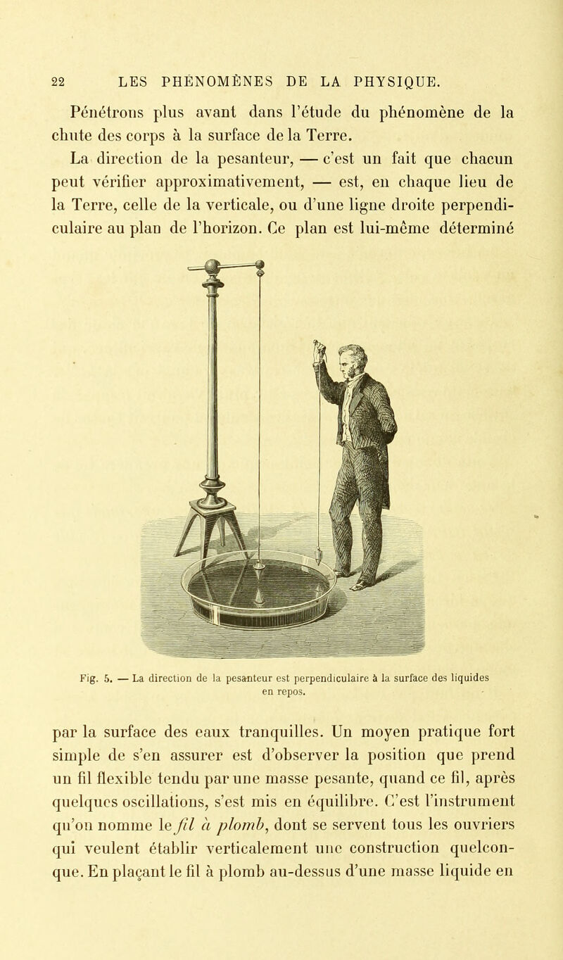 Pénétrons plus avant dans l'étude du phénomène de la chute des corps à la surface de la Terre. La direction de la pesanteur, — c'est un fait que chacun peut vérifier approximativement, — est, en chaque lieu de la Terre, celle de la verticale, ou d'une ligne droite perpendi- culaire au plan de l'horizon. Ce plan est lui-même déterminé Fig. 6. — La direction de la pesanteur est perpendiculaire à la surface des liquides en repos. par la surface des eaux tranquilles. Un moyen pratique fort simple de s'en assurer est d'observer la position que prend un fil flexible tendu par une masse pesante, quand ce fil, après quelques oscillations, s'est mis en équilibre. C'est finstrumeiit qu'on nomme le fil à plomb, dont se servent tous les ouvriers qui veulent établir verticalement une construction quelcon- que. En plaçant le fil à plomb au-dessas d'une masse liquide en