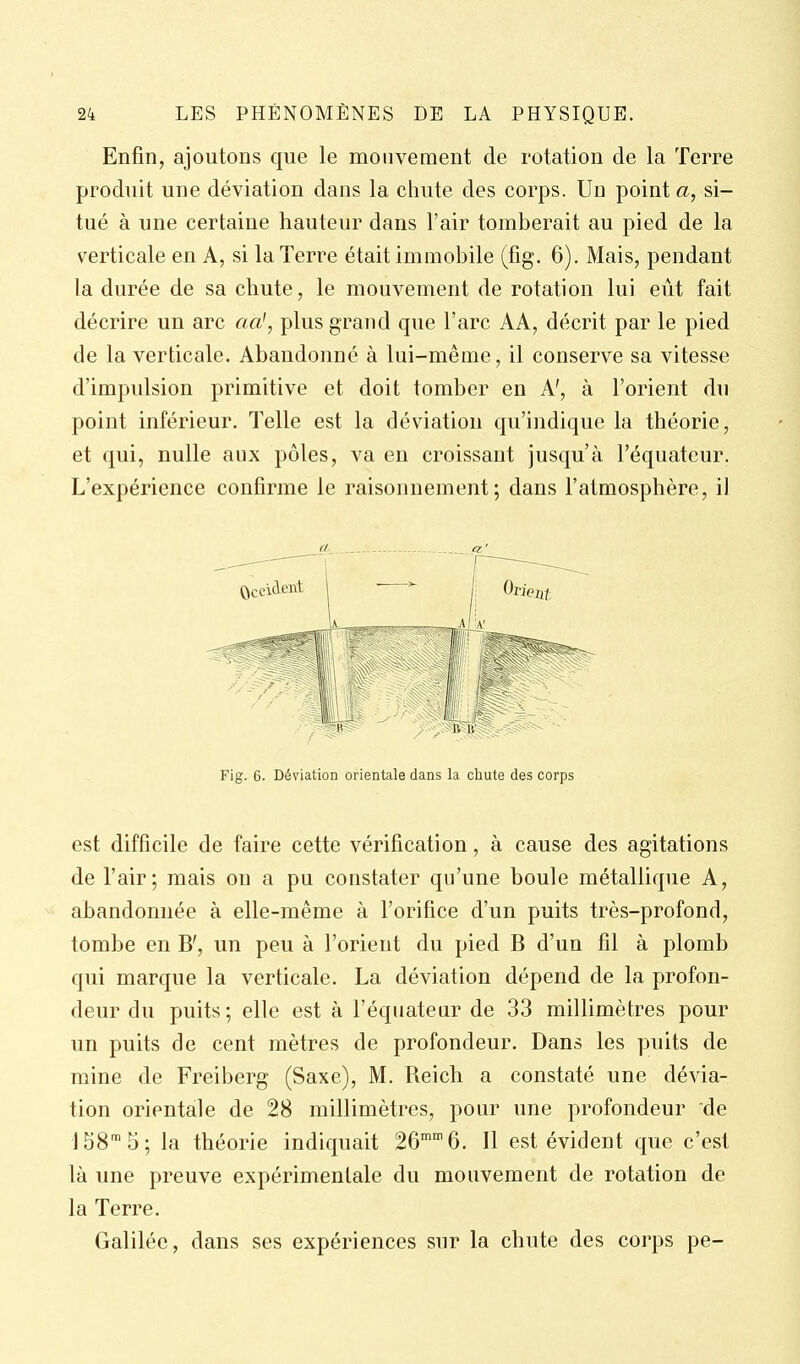 Enfin, ajoutons que le mouvement de rotation de la Terre produit une déviation dans la chute des corps. Un point a, si- tué à une certaine hauteur dans l'air tomberait au pied de la verticale en A, si la Terre était immobile (fig. 6). Mais, pendant la durée de sa chute, le mouvement de rotation lui eût fait décrire un arc aa\ plus grand que l'arc AA, décrit par le pied de la verticale. Abandonné à lui-même, il conserve sa vitesse d'impulsion primitive et doit tomber en A', à l'orient du point inférieur. Telle est la déviation qu'indique la théorie, et qui, nulle aux pôles, va en croissant jusqu'à l'équateur. L'expérience confirme le raisonnement; dans l'atmosphère, il fi a' Fig. 6. Déviation orientale dans la chute des corps est difficile de faire cette vérification, à cause des agitations de l'air; mais on a pu constater qu'une boule métallique A, abandonnée à elle-même à l'orifice d'un puits très-profond, tombe en B', un peu à l'orient du pied B d'un fil à plomb qui marque la verticale. La déviation dépend de la profon- deur du puits ; elle est à l'équateur de 33 millimètres pour un puits de cent mètres de profondeur. Dans les puits de mine de Freiberg (Saxe), M. Reich a constaté une dévia- tion orientale de 28 millimètres, pour une profondeur de 158™ 5; la théorie indiquait 26 6. Il est évident que c'est là une preuve expérimentale du mouvement de rotation de la Terre. Galilée, dans ses expériences sur la chute des corps pe-