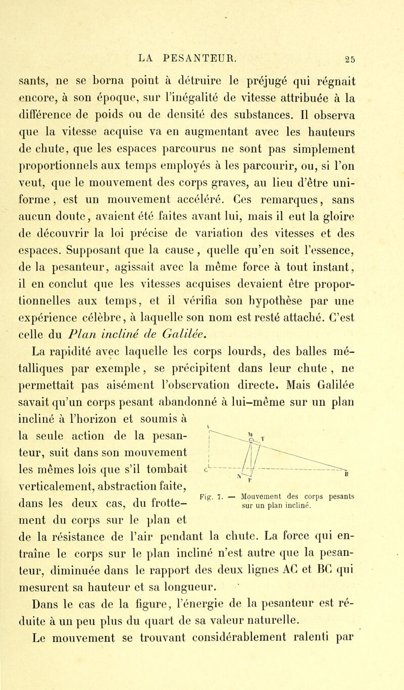 sants, ne se borna point à détruire le préjugé qui régnait encore, à son époque, sur l'inégalité de vitesse attribuée à la différence de poids ou de densité des substances. Il observa que la vitesse acquise va en augmentant avec les hauteurs de chute, que les espaces parcourus ne sont pas simplement proportionnels aux temps employés à les parcourir, ou, si l'on veut, que le mouvement des corps graves, au lieu d'être uni- forme, est un mouvement accéléré. Ces remarques, sans aucun doute, avaient été faites avant lui, mais il eut la gloire de découvrir la loi précise de variation des vitesses et des espaces. Supposant que la cause, quelle qu'en soit l'essence, de la pesanteur, agissait avec la même force à tout instant, il en conclut que les vitesses acquises devaient être propor- tionnelles aux temps, et il vérifia son hypothèse par une expérience célèbre, à laquelle son nom est resté attaché. C'est celle du Plan incliné de Galilée. La rapidité avec laquelle les corps lourds, des balles mé- talliques par exemple, se précipitent dans leur chute , ne permettait pas aisément l'observation directe. Mais Galilée savait qu'un corps pesant abandonné à lui-même sur un plan incliné à l'horizon et soumis à la seule action de la pesan- [^^^^-^a^T teur, suit dans son mouvement j / /'^^-^^^ les mêmes lois que s'il tombait c' ^/S/ ^--^^ verticalement, abstraction faite, , -, , 1 r> .< Fip- 'i- — Mouvement des corps pesants dans les deux cas, du trotte- sur un pian incliné. ment du corps sur le plan et de la résistance de l'air pendant la chute. La force qui en- traîne le corps sur le plan incliné n'est autre que la pesan- teur, diminuée dans le rapport des deux lignes AG et BG qui mesurent sa hauteur et sa longueur. Dans le cas de la figure, l'énergie de la pesanteur est ré- duite à un peu plus du quart de sa valeur naturelle. Le mouvement se trouvant considérablement ralenti par