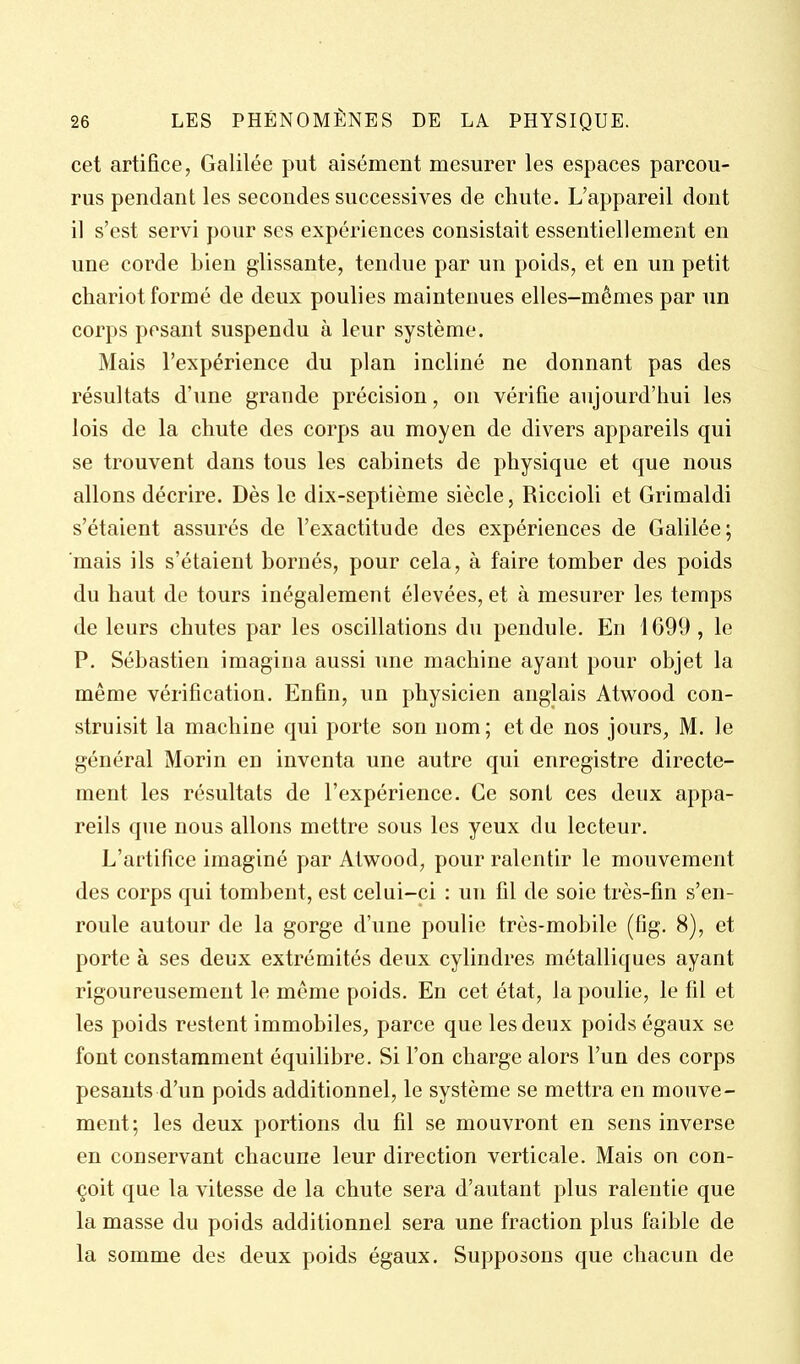 cet artifice, Galilée put aisément mesurer les espaces parcou- rus pendant les secondes successives de chute. L'appareil dont il s'est servi pour ses expériences consistait essentiellement en une corde bien glissante, tendue par un poids, et en un petit chariot formé de deux poulies maintenues elles-mêmes par un corps pesant suspendu à leur système. Mais l'expérience du plan incliné ne donnant pas des résultats d'une grande précision, on vérifie aujourd'hui les lois de la chute des corps au moyen de divers appareils qui se trouvent dans tous les cabinets de physique et que nous allons décrire. Dès le dix-septième siècle, Riccioli et Grimaldi s'étaient assurés de l'exactitude des expériences de Galilée; mais ils s'étaient bornés, pour cela, à faire tomber des poids du haut de tours inégalement élevées, et à mesurer les temps de leurs chutes par les oscillations du pendule. En 1699, le P. Sébastien imagina aussi une machine ayant pour objet la même vérification. Enfin, un physicien anglais Atwood con- struisit la machine qui porte son nom ; et de nos jours, M. le général Morin en inventa une autre qui enregistre directe- ment les résultats de l'expérience. Ce sont ces deux appa- reils que nous allons mettre sous les yeux du lecteur. L'artifice imaginé par Atwood, pour ralentir le mouvement des corps qui tombent, est celui-ci : un fil de soie très-fin s'en- roule autour de la gorge d'une poulie très-mobile (fig. 8), et porte à ses deux extrémités deux cylindres métalliques ayant rigoureusement le même poids. En cet état, la poulie, le fil et les poids restent immobiles, parce que les deux poids égaux se font constamment équilibre. Si l'on charge alors l'un des corps pesants d'un poids additionnel, le système se mettra en mouve- ment; les deux portions du fil se mouvront en sens inverse en conservant chacune leur direction verticale. Mais on con- çoit que la vitesse de la chute sera d'autant plus ralentie que la masse du poids additionnel sera une fraction plus faible de la somme des deux poids égaux. Supposons que chacun de
