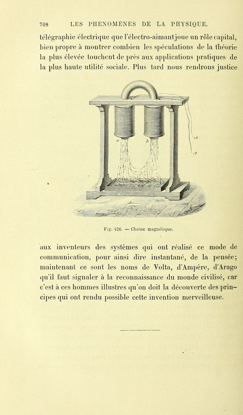 télégraphie électrique que l'électro-aimant joue un rôle capital, bien propre à montrer combien les spéculations de la théorie la plus élevée touchent de près aux applications pratiques de la plus haute utilité sociale. Plus tard nous rendrons justice Fig. 426. — Chaîne magnétique. aux inventeurs des systèmes qui ont réalisé ce mode de communication, pour ainsi dire instantané, de la pensée; maintenant ce sont les noms de Volta, d'Ampère, d'Arago qu'il faut signaler à la reconnaissance du monde civilisé, car c'est à ces hommes illustres qu'on doit la découverte des prin- cipes qui ont rendu possible cette invention merveilleuse.