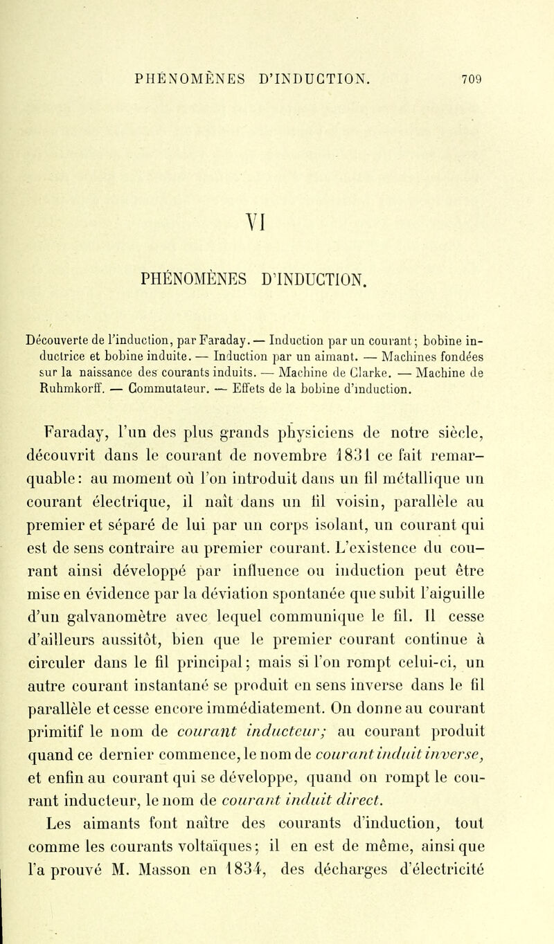 VI PHÉNOMÈNES D'INDUCTION. Découverte de l'induction, par Faraday. — Induction par un courant ; bobine in- ductrice et bobine induite. — Induction par un aimant. — Machines fondées sur la naissance des courants induits. — Machine de Glarke. —Machine de Ruhmkorff. — Commutateur. — ES'ets de la bobine d'induction. Faraday, l'iin des plus grands physiciens de notre siècle, découvrit dans le courant de novembre 1831 ce fait remar- quable : au moment où l'on introduit dans un til métallique un courant électrique, il naît dans un lit voisin, parallèle au premier et séparé de lui par un corps isolant, un courant qui est de sens contraire au premier courant. L'existence du cou- rant ainsi développé par influence ou induction peut être mise en évidence par la déviation spontanée que subit l'aiguille d'un galvanomètre avec lequel communique le fil. Il cesse d'ailleurs aussitôt, bien que le premier courant continue à circuler dans le fil principal ; mais si l'on rompt celui-ci, un autre courant instantané se produit en sens inverse dans le fil parallèle et cesse encore immédiatement. On donne au courant primitif le nom de courant inducteur; au courant produit quand ce dernier commence, le nom de courant induit inverse, et enfin au courant qui se développe, quand on rompt le cou- rant inducteur, le nom de courant induit direct. Les aimants font naître des courants d'induction, tout comme les courants voltaïques ; il en est de même, ainsi que l'a prouvé M. Masson en 1834, des décharges d'électricité