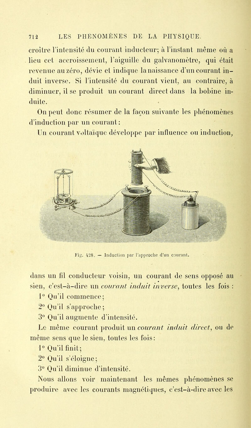 croître l'intensité du courant iuducteur; à l'instant même où a lieu cet accroissemxent, l'aiguille du galvanomètre, qui était revenue au zéro, dévie et indique lanaissance d'un courant in- duit inverse. Si l'intensité du courant vient, au contraire, à diminuer, il se produit un courant direct dans la bobine in- duite. On peut donc résumer de la façon suivante les phénomènes d'induction par un courant : Un courant voltaïque développe par influence ou induction, Fig. 428. — Induction par l'approche d'un courant. dans un fil conducteur voisin, un courant de sens opposé au sien, c'est-à-dire un courant induit inverse^ toutes les fois : 1° Qu'il commence; 2° Qu'il s'approche ; 3° Qu'il augmente d'intensité. Le même courant produit un courant induit direct, ou de même sens que le sien, toutes les fois: 1° Qu'il finit; 2° Qu'il s'éloigne; 3° Qu'il diminue d'intensité. Nous allons voir maintenant les mêmes phénomènes se produire avec les courants magnétiques, c'est-à-dire avec les