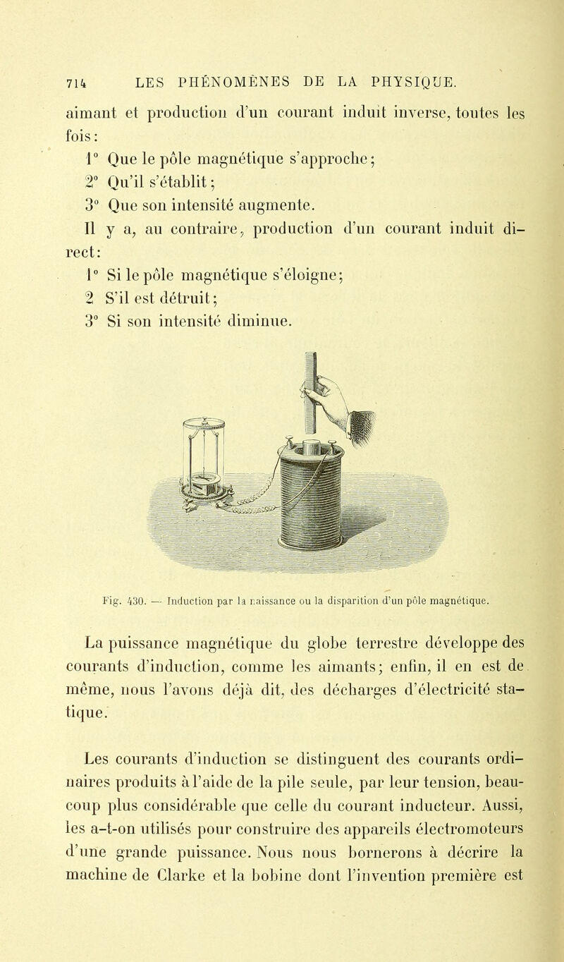 aimant et production d'un courant induit inverse, toutes les fois : 1° Que le pôle magnétique s'approche; T Qu'il s'établit ; 3° Que son intensité augmente. Il y a, au contraire, production d'un courant induit di- rect : 1° Si le pôle magnétique s'éloigne; 2 S'il est détruit; 3° Si son intensité diminue. Fig. 430. — Induction par la r.aissance ou la disparition d'un pôle magnétique. La puissance magnétique du globe terrestre développe des courants d'induction, comme les aimants; enfin, il en est de même, nous l'avons déjà dit, des décharges d'électricité sta- tique. Les courants d'induction se distinguent des courants ordi- naires produits à l'aide de la pile seule, par leur tension, beau- coup plus considérable que celle du courant inducteur. Aussi, les a-t-on utilisés pour construire des appareils électromoteurs d'une grande puissance. Nous nous bornerons à décrire la machine de Clarke et la bobine dont l'invention première est