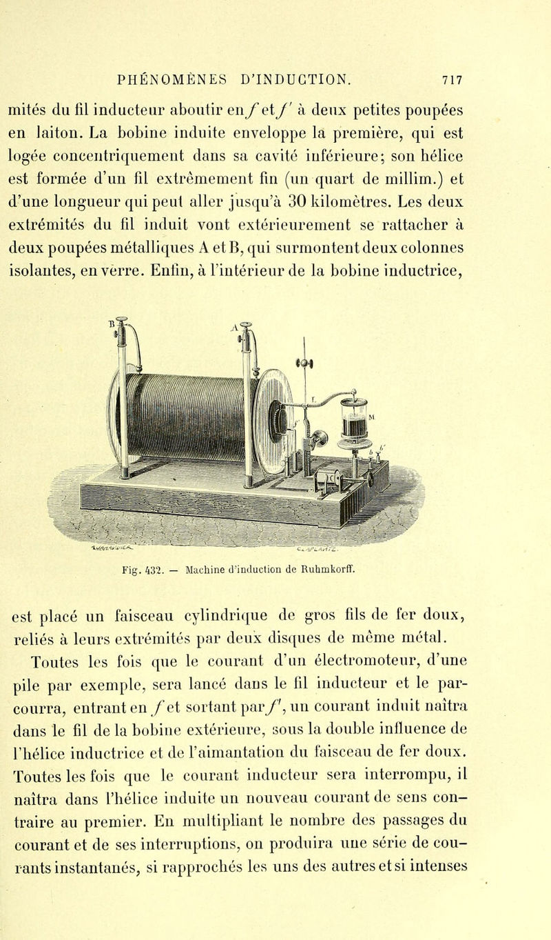 mités du fil inducteur aboutir en f eXJ' k deux petites poupées en laiton. La bobine induite enveloppe la première, qui est logée concentriquement dans sa cavité inférieure; son hélice est formée d'un fil extrêmement fin (un quart de millim.) et; d'une longueur qui peut aller jusqu'à 30 kilomètres. Les deux extrémités du fil induit vont extérieurement se rattacher à deux poupées métalliques A et B, qui surmontent deux colonnes isolantes, en verre. Enfin, à fintérieur de la bobine inductrice, Fig. 432. — Machine d'induction de Ruhmkorff. est placé un faisceau cylindrique de gros fils de fer doux, reliés à leurs extrémités par deux disques de même métal. Toutes les fois que le courant d'un électromoteur, d'une pile par exemple, sera lancé dans le fil inducteur et le par- courra, entrant en /et sortant par/', un courant induit naîtra dans le fil de la bobine extérieure, sous la double influence de l'hélice inductrice et de faimantation du faisceau de fer doux. Toutes les fois que le courant inducteur sera interrompu, il naîtra dans l'hélice induite un nouveau courant de sens con- traire au premier. En multipliant le nombre des passages du courant et de ses interruptions, on produira une série de cou- rants instantanés, si rapprochés les uns des autres et si intenses