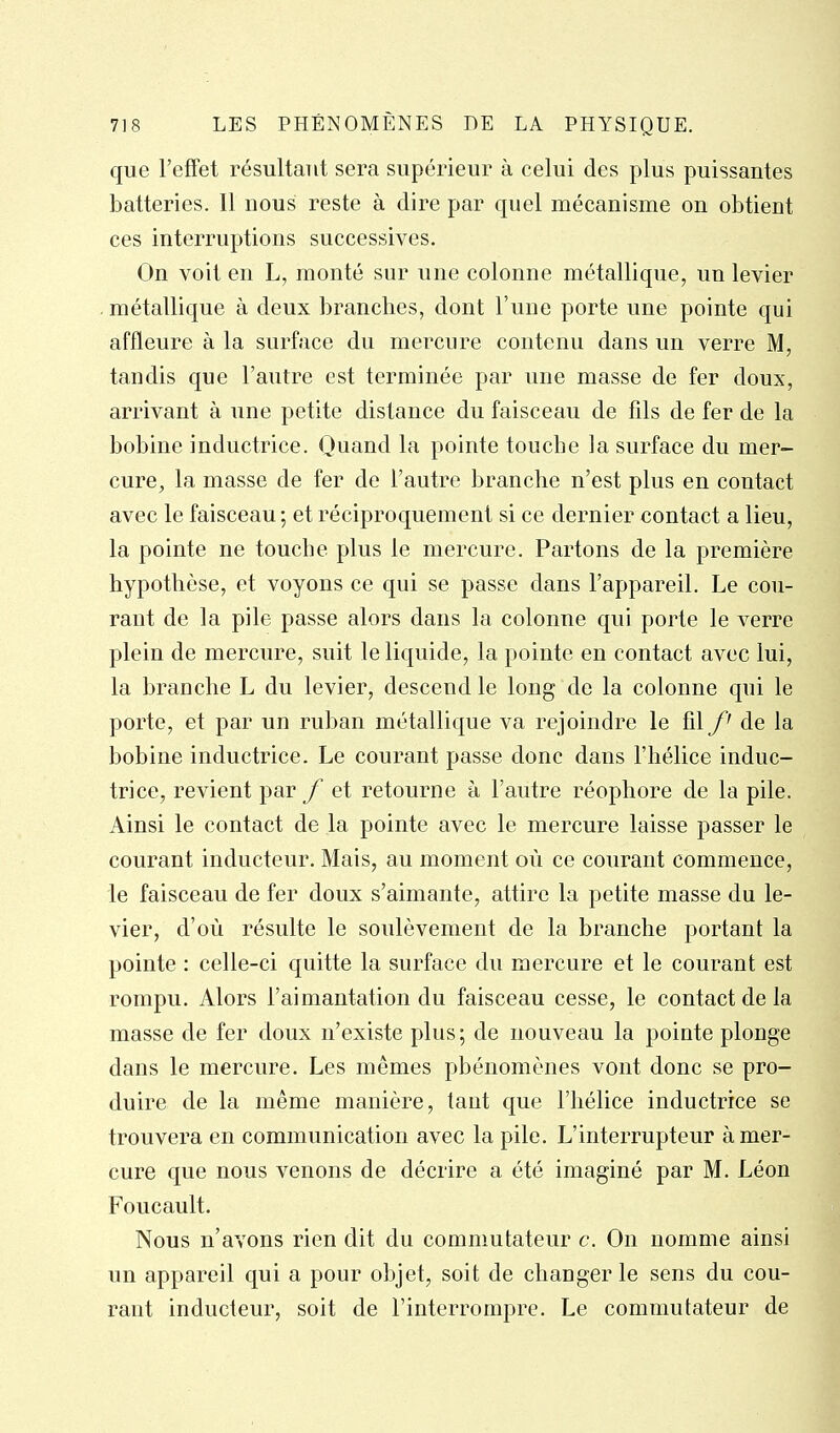 que l'effet résultant sera supérieur à celui des plus puissantes batteries. Il nous reste à dire par quel mécanisme on obtient ces interruptions successives. On voit en L, monté sur une colonne métallique, un levier . métallique à deux branches, dont l'une porte une pointe qui affleure à la surface du mercure contenu dans un verre M, tandis que l'autre est terminée par une masse de fer doux, arrivant à une petite dislance du faisceau de fils de fer de la bobine inductrice. Quand la pointe touche la surface du mer- cure, la masse de fer de l'autre branche n'est plus en contact avec le faisceau ; et réciproquement si ce dernier contact a lieu, la pointe ne touche plus le mercure. Partons de la première hypothèse, et voyons ce qui se passe dans l'appareil. Le cou- rant de la pile passe alors dans la colonne qui porte le verre plein de mercure, suit le liquide, la pointe en contact avec lui, la branche L du levier, descend le long de la colonne qui le porte, et par un ruban métallique va rejoindre le fil de la bobine inductrice. Le courant passe donc dans l'hélice induc- trice, revient par f et retourne à l'autre réophore de la pile. Ainsi le contact de la pointe avec le mercure laisse passer le courant inducteur. Mais, au moment où ce courant commence, le faisceau de fer doux s'aimante, attire la petite masse du le- vier, d'où résulte le soulèvement de la branche portant la pointe : celle-ci quitte la surface du mercure et le courant est rompu. Alors l'aimantation du faisceau cesse, le contact de la masse de fer doux n'existe plus ; de nouveau la pointe plonge dans le mercure. Les mêmes phénomènes vont donc se pro- duire de la même manière, tant que l'hélice inductrice se trouvera en communication avec la pile. L'interrupteur à mer- cure que nous venons de décrire a été imaginé par M. Léon Foucault. Nous n'avons rien dit du commutateur c. On nomme ainsi un appareil qui a pour objet, soit de changer le sens du cou- rant inducteur, soit de l'interrompre. Le commutateur de