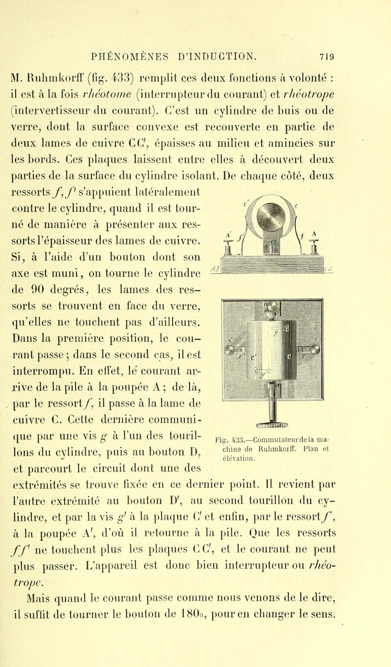 M. Rnhmkorff (fig. 433) remplit ces deux fonctions à volonté : il est à la fois rJiéotome (interrupteur du courant) et rJiéotrope (intervertisseur du courant). C'est un cylindre de buis ou de verre, dont la surface convexe est recouverte en partie de deux lames de cuivre CC, épaisses au milieu et amincies sur les bords. Ces plaques laissent entre elles à découvert deux parties de la surface du cylindre isolant. De chaque côté, deux ressorts y, y's'appuient latéralement contre le cylindre, quand il est tour- né de manière à présenter aux res- sorts l'épaisseur des lames de cuivre. Si, à l'aide d'un bouton dont son axe est muni, on tourne le cylindre de 90 degrés, les lames des res- sorts se trouvent en face du verre, qu'elles ne touchent pas d'ailleurs. Dans la première position, le cou- rant passe; dans le second cas, il est interrompu. En effet, le courant ar- rive de la pile à la poupée A; de là, par le ressortil passe à la lame de cuivre C. Cette dernière communi- (jue par une vis g à l'un des touril- lons du cylindre, puis au bouton D, et parcourt le circuit dont une des extrémités se trouve fixée en ce dernier point. Il revient par l'autre extrémité au bouton D', au second tourillon du cy- lindre, et par la vis g' à la plaque C et enfin, par le ressort^', à la poupée A', d'où il retourne à la pile. Que les ressorts f f ne touchent plus les plaques C C, et le courant ne peut plus passer. L'appareil est donc bien interrupteur ou rhéo- trope. i Mais quand le courant passe comme nous venons de le dire, il suffit de tourner le bouton de 180o, pour en changer le sens. Fig. 433.—Commutateurdela ma- chine de Rulimkoiff. Plan et élévation.