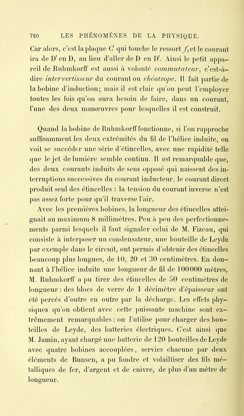 Car alors, c'est la plaque G' qui touche le ressort y, et le courant ira de D' en D, au lieu d'aller de D en D'. Ainsi le petit appa- reil de Ruhmkorft' est aussi à volonté commutateur^ c'est-à- dire intervertisseur du courant ou rhéotrope. Il fait partie de la bobine d'induction; mais il est clair qu'on peut l'employer toutes les fois qu'on aura besoin de faire, dans un courant, l'une des deux manœuvres pour lesquelles il est construit. Quand la bobine de Ruhmkorff fonctionne, si l'on rapproche suffisamment les deux extrémités du fil de l'hélice induite, on voit se succéder une série d'étincelles, avec une rapidité telle que le jet de lumière semble continu. Il est remarquable que, des deux courants induits de sens opposé qui naissent des in- terruptions successives du courant inducteur, le courant direct produit seul des étincelles : la tension du courant inverse n'est pas assez forte pour qu'il traverse l'air. Avec les premières bobines, la longueur des étincelles attei- gnait au maximum 8 millimètres. Peu à peu des perfectionne- ments parmi lesquels il faut signaler celui de M. Fizeau, qui consiste à interposer un condensateur, une bouteille de Leyde par exemple dans le circuit, ont permis d'obtenir des étincelles beaucoup plus longues, de 10, 20 et 30 centimètres. En don- nant à l'hélice induite une longueur de fil de 100000 mètres, M. Ruhmkorff a pu tirer des étincelles de 50 centimètres de longueur : des blocs de verre de 1 décimètre d'épaisseur ont été percés d'outre en outre par la décharge. Les effets phy- siques qu'on obtient avec cette puissante machine sont ex- trêmement remarquables : on l'utilise pour charger des bou- teilles de Leyde, des batteries électriques. C'est ainsi que M. Jamin, ayant chargé une batterie de 120 bouteilles de Leyde avec quatre bobines accouplées, servies chacune par deux éléments de Runsen, a pu fondre et volailtiser des fils mé- talliques de fer, d'argent et de cuivre, de plus d'un mètre de longueur.