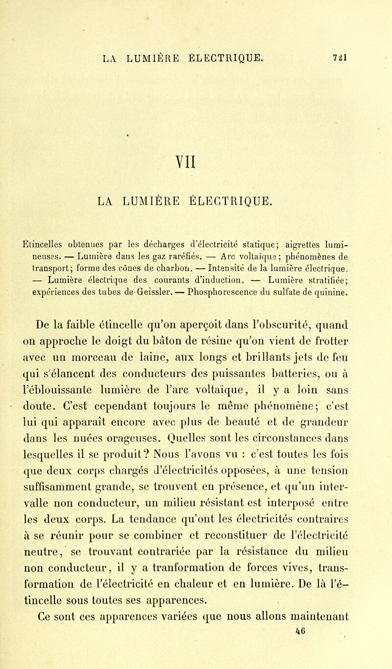 VII LA LUMIÈRE ÉLECTRIQUE. Étincelles obtenues par les décharges d'électricité statique; aigrettes lumi- neuses. — Lumière dans les gaz raréfiés. — Arc voltaïque ; phénomènes de transport; forme des cônes de charbon. — Intensité de la lumière électrique, — Lumière électrique des courants d'induction. — Lumière stratifiée; expériences des tubes de Geissler. — Phosphorescence du sulfate de quinine. De la faible étincelle qu'on aperçoit dans l'obscurité, quand on approche le doigt du bâton de résine qu'on vient de frotter avec un morceau de laine, aux longs et brillants jets de feu qui s'élancent des conducteurs des puissantes batteries, ou à l'éblouissante lumière de l'arc voltaîque, il y a loin sans doute. C'est cependant toujours le même phénomène; c'est lui qui apparaît encore avec plus de beauté et de grandeur dans les nuées orageuses. Quelles sont les circonstances dans lesquelles il se produit ? Nous l'avons vu : c'est toutes les fois que deux corps chargés d'électricités opposées, à une tension suffisamment grande, se trouvent en présence, et qu'un inter- valle non conducteur, uu milieu résistant est interposé entre les deux corps. La tendance qu'ont les électricités contraires à se réunir pour se combiner et reconstituer de l'électricité neutre, se trouvant contrariée par la résistance du milieu non conducteur, il y a tranformation de forces vives, trans- formation de l'électricité en chaleur et en lumière. De là l'é- tincelle sous toutes ses apparences. Ce sont ces apparences variées que nous allons maintenant 46
