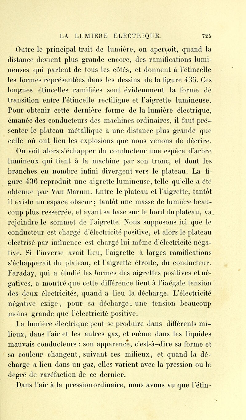 Outre le principal trait de lumière, on aperçoit, quand la distance devient plus grande encore, des ramifications lumi- neuses qui partent de tous les côtés, et donnent à l'étincelle les formes représentées dans les dessins de la figure 435. Ces longues étincelles ramifiées sont évidemment la forme de transition entre l'étincelle rectiligne et l'aigrette lumineuse. Pour obtenir cette dernière forme de la lumière électrique, émanée des conducteurs des machines ordinaires, il faut pré- senter le plateau métallique à une distance plus grande que celle où ont lieu les explosions que nous venons de décrire. On voit alors s'échapper du conducteur une espèce d'arbre lumineux qui tient à la machine par son tronc, et dont les branches eu nombre infini divergent vers le plateau. La fi- gure 436 reproduit une aigrette lumineuse, telle qu'elle a été obtenue par Van Marum. Entre le plateau et l'aigrette, tantôt il existe un espace obscur ; tantôt une masse de lumière beau- coup plus resserrée, et ayant sa base sur le bord du plateau, va. rejoindre le sommet de l'aigrette. Nous supposons ici que le conducteur est chargé d'électricité positive, et alors le plateau électrisé par influence est chargé lui-même d'électricité néga- tive. Si l'inverse avait lieu, l'aigrette à larges ramifications s'échapperait du plateau, et l'aigrette étroite, du conducteur. Faraday, qui a étudié les formes des aigrettes positives et né- gatives, a montré que cette différence tient à l'inégale tension des deux électricités, quand a lieu la décharge. L'électricité négative exige, pour sa décharge, une tension beaucoup moins grande que l'électricité positive. La lumière électrique peut se produire dans diff'érents mi- lieux, dans l'air et les autres gaz, et même dans les liquides mauvais conducteurs : son apparence, c'est-à-dire sa forme et sa couleur changent, suivant ces milieux, et quand la dé- charge a lieu dans un gaz, elles varient avec la pression ou le degré de raréfaction de ce dernier. Dans l'air à la pression ordinaire, nous avons vu que l'étin-