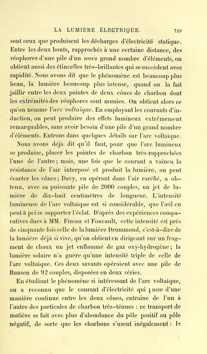 • sont ceux que produisent les décharges d'électricité statique. Entre les deux bouts, rapprochés à une certaine distance, des réophores d'une pile d'un assez grand nombre d'éléments, on obtient aussi des étincelles très-brillantes qui se succèdent avec rapidité. Nous avons dit que le phénomène est beaucoup plus beau, la lumière beaucoup plus inteuse, quand on la fait jaillir entre les deux pointes de deux cônes de charbon dont les extrémités des réophores sont munies. On obtient alors ce qu'on nomme Varc voltaïqne. En employant les courants d'in- duction, on peut produire des effets lumineux extrêmement remarquables, sans avoir besoin d'une pile d'un grand nombre d'éléments. Entrons dans quelques détails sur l'arc voltaïque. Nous avons déjà dit qu'il faut, pour que l'arc lumineux se produise, placer les pointes de charbon très-rapprochées l'une de l'autre ; mais, une fois que le courant a vaincu la résistance de l'air interposé et produit la lumière, on peut écarter les cônes ; Davy, en opérant dans l'air raréfié, a ob- tenu, avec sa puissante pile de 2000 couples, un jet de lu- mière de dix-huit centimètres de longueur. L'intensité lumineuse de l'arc voltaïque est si considérable, que l'œil en peut à peine supporter l'éclat. D'après des expériences compa- ratives dues à MM. Fizeau et Foucault, cette intensité est près de cinquante fois celle de lalumière Drummond, c'est-à-dire de la lumière déjà si vive, qu'on obtient en dirigeant sur un frag- ment de chaux un jet enflammé de gaz oxy-hydrogène ; la lumière solaire n'a guère qu'une intensité triple de celle de l'arc voltaïque. Ces deux savants opéraient avec une pile de Bunsen de 92 couples, disposées en deux séries. En étudiant le phénomène si intéressant de l'arc voltaïque, on a reconnu que le courant d'électricité qui j.asse d'une manière continue entre les deux cônes, entraîne de l'un à l'autre des particules de charbon très-ténues : ce transport de matière se fait avec plus d'abondance du pôle positif au pôle négatif, de sorte que les charbons s'usent inégalement : le
